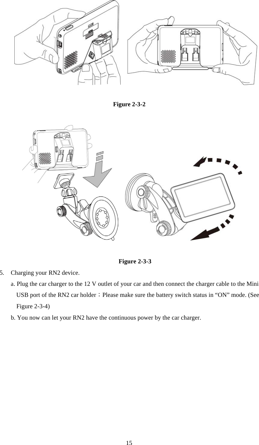  15            Figure 2-3-2         Figure 2-3-3 5.  Charging your RN2 device. a. Plug the car charger to the 12 V outlet of your car and then connect the charger cable to the Mini USB port of the RN2 car holder；Please make sure the battery switch status in “ON” mode. (See Figure 2-3-4) b. You now can let your RN2 have the continuous power by the car charger.   