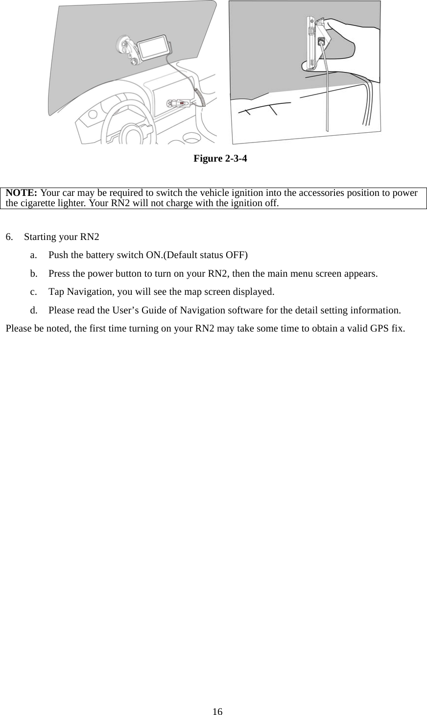  16    Figure 2-3-4  NOTE: Your car may be required to switch the vehicle ignition into the accessories position to power the cigarette lighter. Your RN2 will not charge with the ignition off.  6.  Starting your RN2 a.  Push the battery switch ON.(Default status OFF) b.  Press the power button to turn on your RN2, then the main menu screen appears. c.  Tap Navigation, you will see the map screen displayed. d.  Please read the User’s Guide of Navigation software for the detail setting information. Please be noted, the first time turning on your RN2 may take some time to obtain a valid GPS fix.    