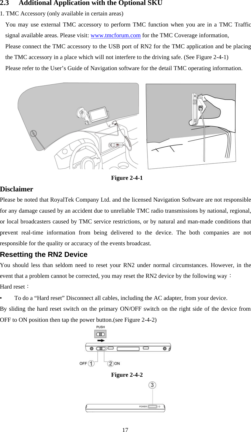  172.3  Additional Application with the Optional SKU 1. TMC Accessory (only available in certain areas) You may use external TMC accessory to perform TMC function when you are in a TMC Traffic signal available areas. Please visit: www.tmcforum.com for the TMC Coverage information, Please connect the TMC accessory to the USB port of RN2 for the TMC application and be placing the TMC accessory in a place which will not interfere to the driving safe. (See Figure 2-4-1) Please refer to the User’s Guide of Navigation software for the detail TMC operating information.    Figure 2-4-1 Disclaimer Please be noted that RoyalTek Company Ltd. and the licensed Navigation Software are not responsible for any damage caused by an accident due to unreliable TMC radio transmissions by national, regional, or local broadcasters caused by TMC service restrictions, or by natural and man-made conditions that prevent real-time information from being delivered to the device. The both companies are not responsible for the quality or accuracy of the events broadcast. Resetting the RN2 Device You should less than seldom need to reset your RN2 under normal circumstances. However, in the event that a problem cannot be corrected, you may reset the RN2 device by the following way： Hard reset： •  To do a “Hard reset” Disconnect all cables, including the AC adapter, from your device.   By sliding the hard reset switch on the primary ON/OFF switch on the right side of the device from OFF to ON position then tap the power button.(see Figure 2-4-2)  Figure 2-4-2    