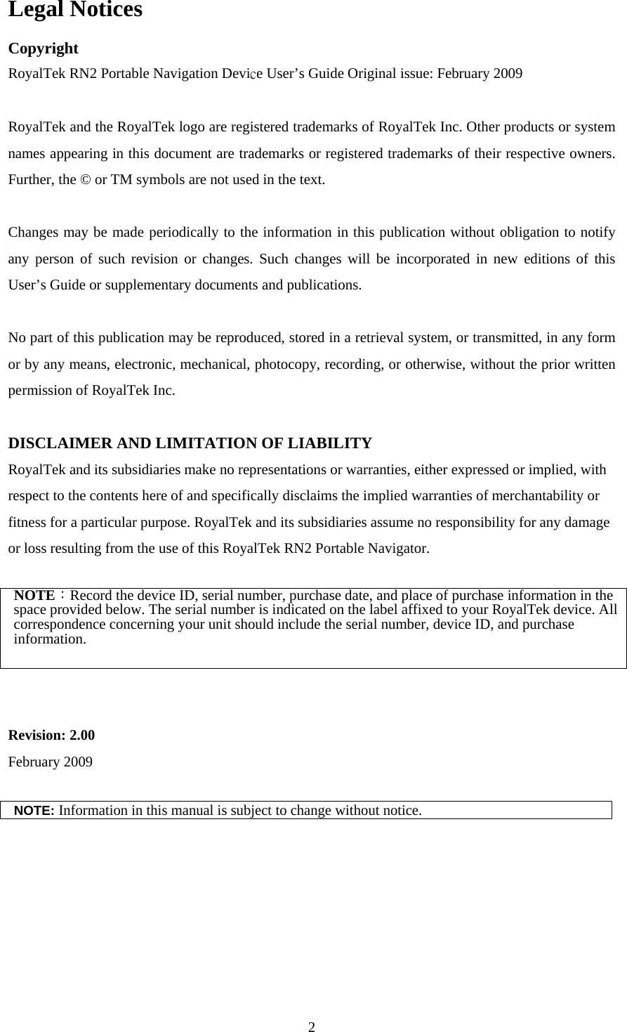  2Legal Notices Copyright RoyalTek RN2 Portable Navigation Device User’s Guide Original issue: February 2009  RoyalTek and the RoyalTek logo are registered trademarks of RoyalTek Inc. Other products or system names appearing in this document are trademarks or registered trademarks of their respective owners. Further, the © or TM symbols are not used in the text.  Changes may be made periodically to the information in this publication without obligation to notify any person of such revision or changes. Such changes will be incorporated in new editions of this User’s Guide or supplementary documents and publications.  No part of this publication may be reproduced, stored in a retrieval system, or transmitted, in any form or by any means, electronic, mechanical, photocopy, recording, or otherwise, without the prior written permission of RoyalTek Inc.  DISCLAIMER AND LIMITATION OF LIABILITY RoyalTek and its subsidiaries make no representations or warranties, either expressed or implied, with respect to the contents here of and specifically disclaims the implied warranties of merchantability or fitness for a particular purpose. RoyalTek and its subsidiaries assume no responsibility for any damage or loss resulting from the use of this RoyalTek RN2 Portable Navigator.  NOTE：Record the device ID, serial number, purchase date, and place of purchase information in the space provided below. The serial number is indicated on the label affixed to your RoyalTek device. All correspondence concerning your unit should include the serial number, device ID, and purchase information.   Revision: 2.00 February 2009  NOTE: Information in this manual is subject to change without notice.  