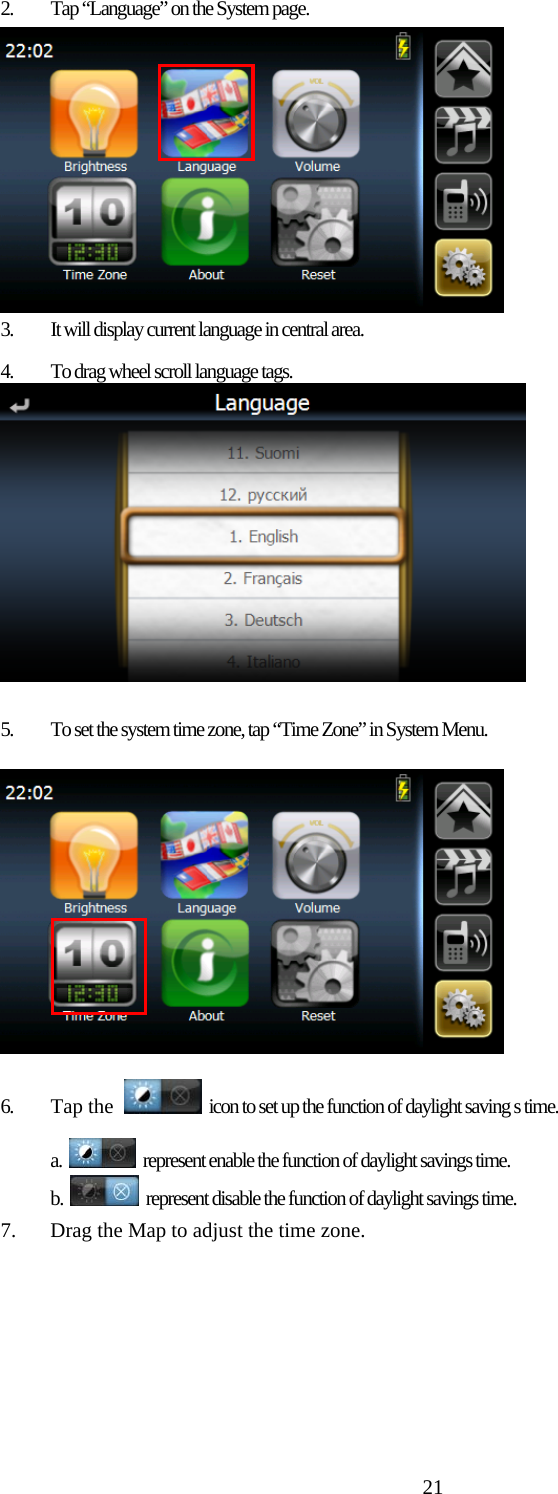 212.  Tap “Language” on the System page.  3.  It will display current language in central area.  4.  To drag wheel scroll language tags.   5.  To set the system time zone, tap “Time Zone” in System Menu.   6. Tap the   icon to set up the function of daylight saving s time. a.    represent enable the function of daylight savings time. b.    represent disable the function of daylight savings time. 7.  Drag the Map to adjust the time zone. 