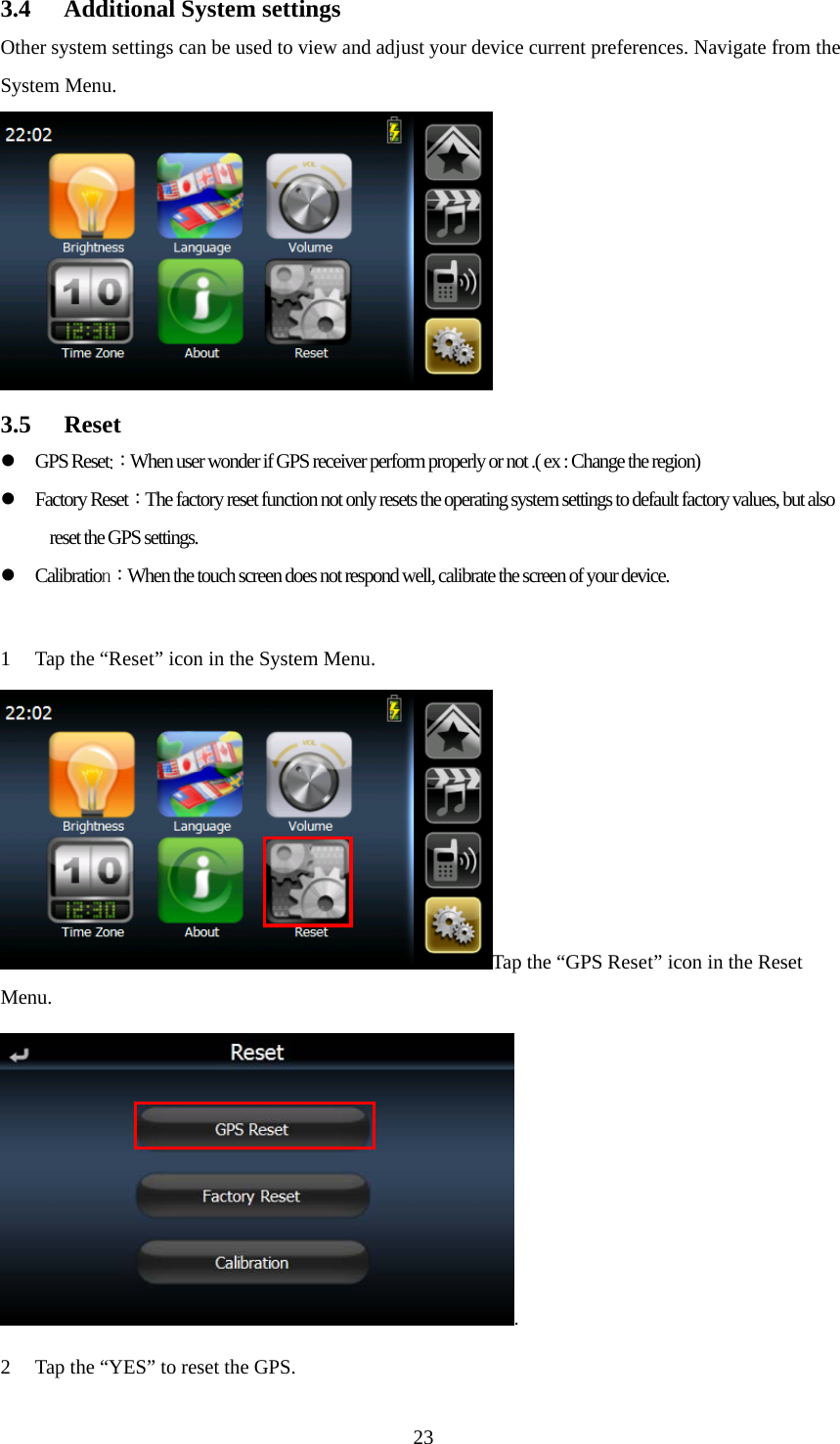  233.4 Additional System settings Other system settings can be used to view and adjust your device current preferences. Navigate from the System Menu.  3.5 Reset GPS Reset:：When user wonder if GPS receiver perform properly or not .( ex : Change the region) Factory Reset：The factory reset function not only resets the operating system settings to default factory values, but also reset the GPS settings. Calibration：When the touch screen does not respond well, calibrate the screen of your device.  1 Tap the “Reset” icon in the System Menu. Tap the “GPS Reset” icon in the Reset Menu. . 2 Tap the “YES” to reset the GPS. 