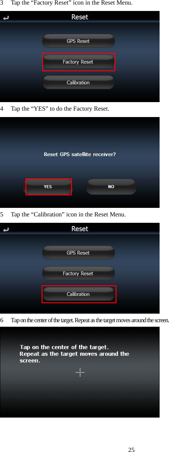  253 Tap the “Factory Reset” icon in the Reset Menu.  4 Tap the “YES” to do the Factory Reset.  5 Tap the “Calibration” icon in the Reset Menu.  6  Tap on the center of the target. Repeat as the target moves around the screen.   