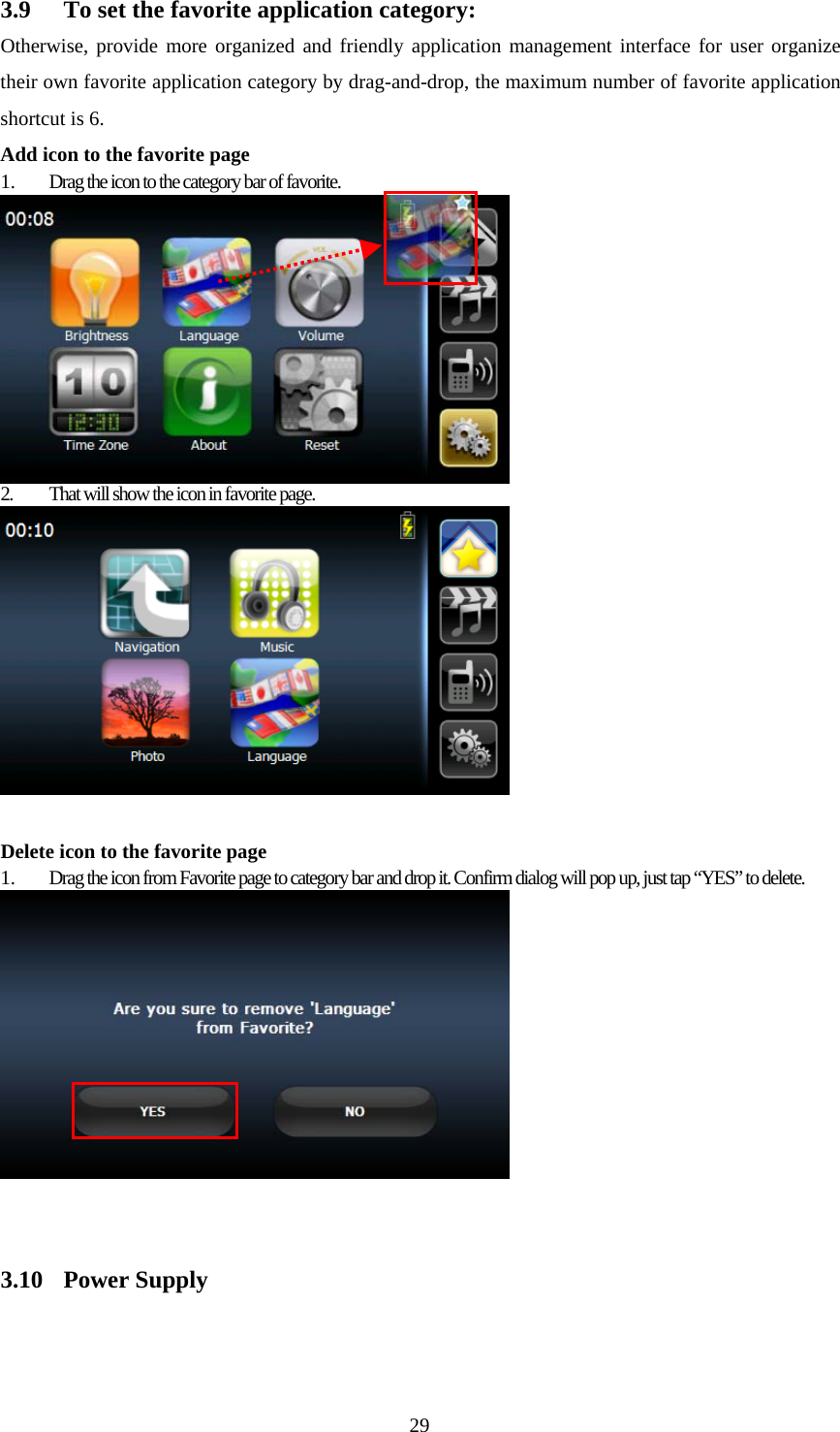  293.9  To set the favorite application category: Otherwise, provide more organized and friendly application management interface for user organize their own favorite application category by drag-and-drop, the maximum number of favorite application shortcut is 6. Add icon to the favorite page 1.  Drag the icon to the category bar of favorite.  2.  That will show the icon in favorite page.   Delete icon to the favorite page 1.  Drag the icon from Favorite page to category bar and drop it. Confirm dialog will pop up, just tap “YES” to delete.    3.10 Power Supply 