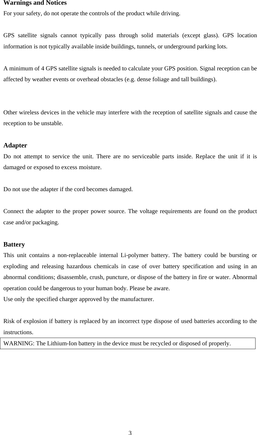  3Warnings and Notices For your safety, do not operate the controls of the product while driving.  GPS satellite signals cannot typically pass through solid materials (except glass). GPS location information is not typically available inside buildings, tunnels, or underground parking lots.  A minimum of 4 GPS satellite signals is needed to calculate your GPS position. Signal reception can be affected by weather events or overhead obstacles (e.g. dense foliage and tall buildings).   Other wireless devices in the vehicle may interfere with the reception of satellite signals and cause the reception to be unstable.  Adapter Do not attempt to service the unit. There are no serviceable parts inside. Replace the unit if it is damaged or exposed to excess moisture.  Do not use the adapter if the cord becomes damaged.  Connect the adapter to the proper power source. The voltage requirements are found on the product case and/or packaging.  Battery This unit contains a non-replaceable internal Li-polymer battery. The battery could be bursting or exploding and releasing hazardous chemicals in case of over battery specification and using in an abnormal conditions; disassemble, crush, puncture, or dispose of the battery in fire or water. Abnormal operation could be dangerous to your human body. Please be aware. Use only the specified charger approved by the manufacturer.  Risk of explosion if battery is replaced by an incorrect type dispose of used batteries according to the instructions. WARNING: The Lithium-Ion battery in the device must be recycled or disposed of properly.  