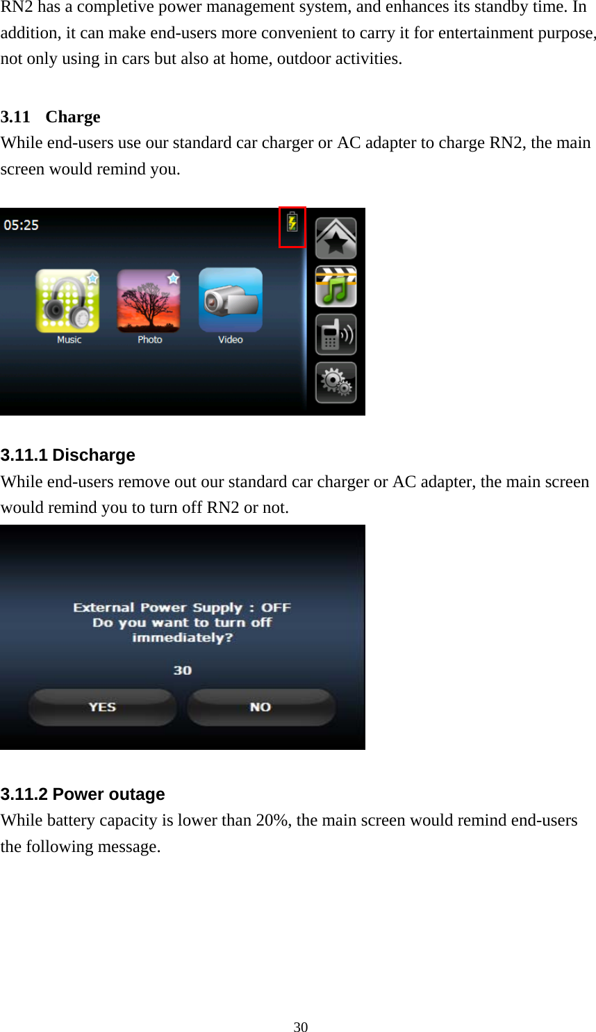  30RN2 has a completive power management system, and enhances its standby time. In addition, it can make end-users more convenient to carry it for entertainment purpose, not only using in cars but also at home, outdoor activities.  3.11 Charge While end-users use our standard car charger or AC adapter to charge RN2, the main screen would remind you.    3.11.1 Discharge While end-users remove out our standard car charger or AC adapter, the main screen would remind you to turn off RN2 or not.   3.11.2 Power outage While battery capacity is lower than 20%, the main screen would remind end-users the following message. 