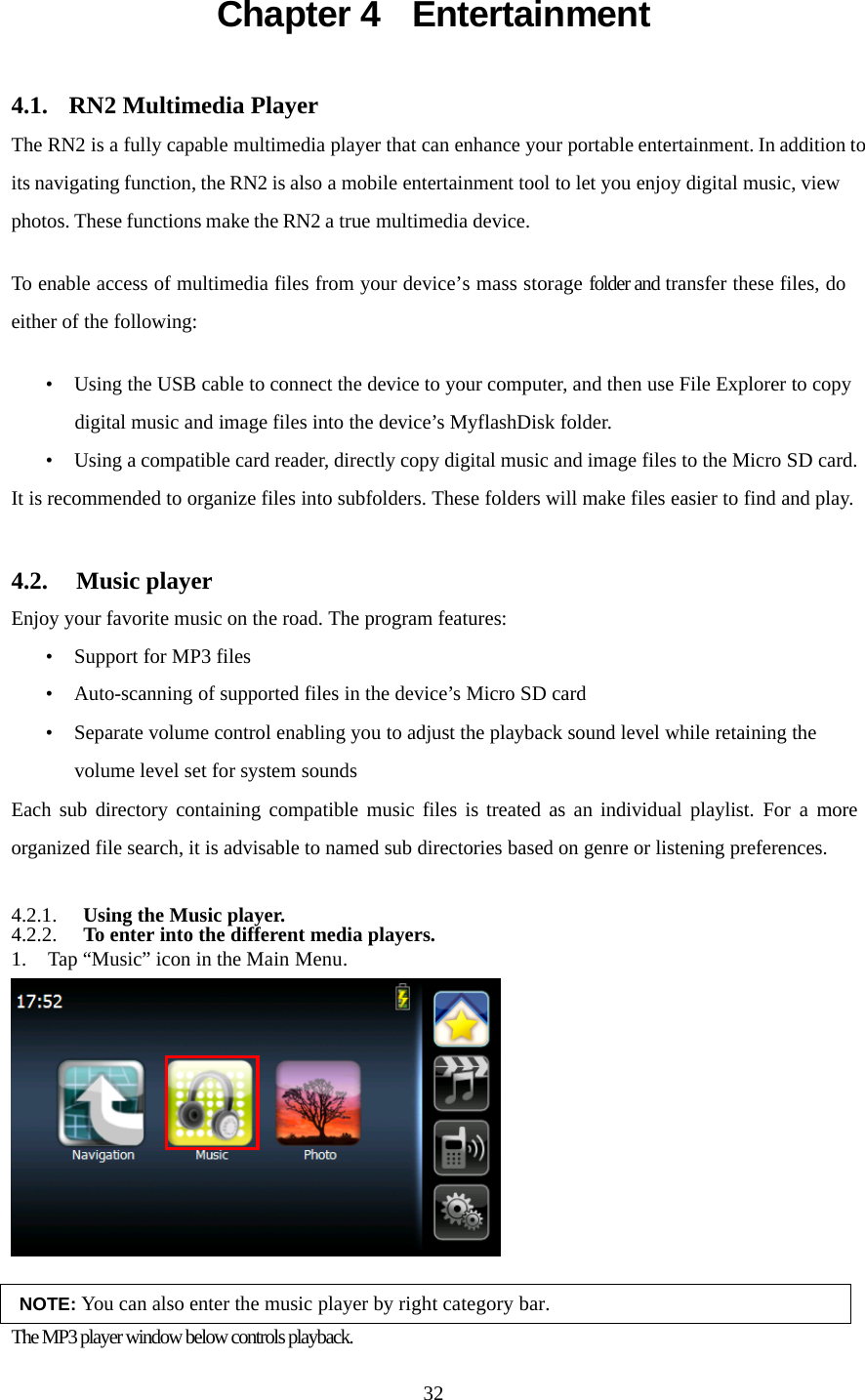  32Chapter 4  Entertainment 4.1.  RN2 Multimedia Player The RN2 is a fully capable multimedia player that can enhance your portable entertainment. In addition to its navigating function, the RN2 is also a mobile entertainment tool to let you enjoy digital music, view photos. These functions make the RN2 a true multimedia device.  To enable access of multimedia files from your device’s mass storage folder and transfer these files, do either of the following:  • Using the USB cable to connect the device to your computer, and then use File Explorer to copy digital music and image files into the device’s MyflashDisk folder. • Using a compatible card reader, directly copy digital music and image files to the Micro SD card. It is recommended to organize files into subfolders. These folders will make files easier to find and play.  4.2.  Music player Enjoy your favorite music on the road. The program features: • Support for MP3 files • Auto-scanning of supported files in the device’s Micro SD card • Separate volume control enabling you to adjust the playback sound level while retaining the volume level set for system sounds Each sub directory containing compatible music files is treated as an individual playlist. For a more organized file search, it is advisable to named sub directories based on genre or listening preferences.  4.2.1. Using the Music player. 4.2.2. To enter into the different media players. 1. Tap “Music” icon in the Main Menu.   NOTE: You can also enter the music player by right category bar. The MP3 player window below controls playback. 