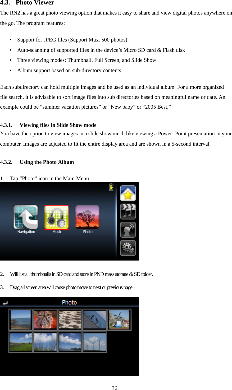  364.3. Photo Viewer The RN2 has a great photo viewing option that makes it easy to share and view digital photos anywhere on the go. The program features:  • Support for JPEG files (Support Max. 500 photos) • Auto-scanning of supported files in the device’s Micro SD card &amp; Flash disk • Three viewing modes: Thumbnail, Full Screen, and Slide Show • Album support based on sub-directory contents  Each subdirectory can hold multiple images and be used as an individual album. For a more organized file search, it is advisable to sort image files into sub directories based on meaningful name or date. An example could be “summer vacation pictures” or “New baby” or “2005 Best.”  4.3.1.  Viewing files in Slide Show mode You have the option to view images in a slide show much like viewing a Power- Point presentation in your computer. Images are adjusted to fit the entire display area and are shown in a 5-second interval.  4.3.2.  Using the Photo Album  1. Tap “Photo” icon in the Main Menu.   2. Will list all thumbnails in SD card and store in PND mass storage &amp; SD folder.  3. Drag all screen area will cause photo move to next or previous page   