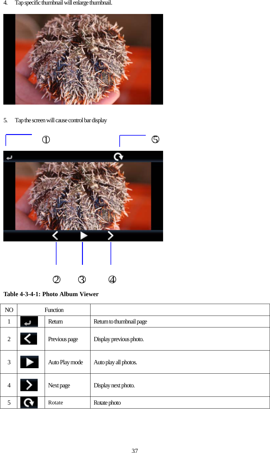  374.  Tap specific thumbnail will enlarge thumbnail.    5.  Tap the screen will cause control bar display           Table 4-3-4-1: Photo Album Viewer  NO Function   1   Return  Return to thumbnail page 2   Previous page  Display previous photo. 3   Auto Play mode  Auto play all photos. 4   Next page  Display next photo. 5   Rotate Rotate photo  ○1 ○5○2   ○3    ○4