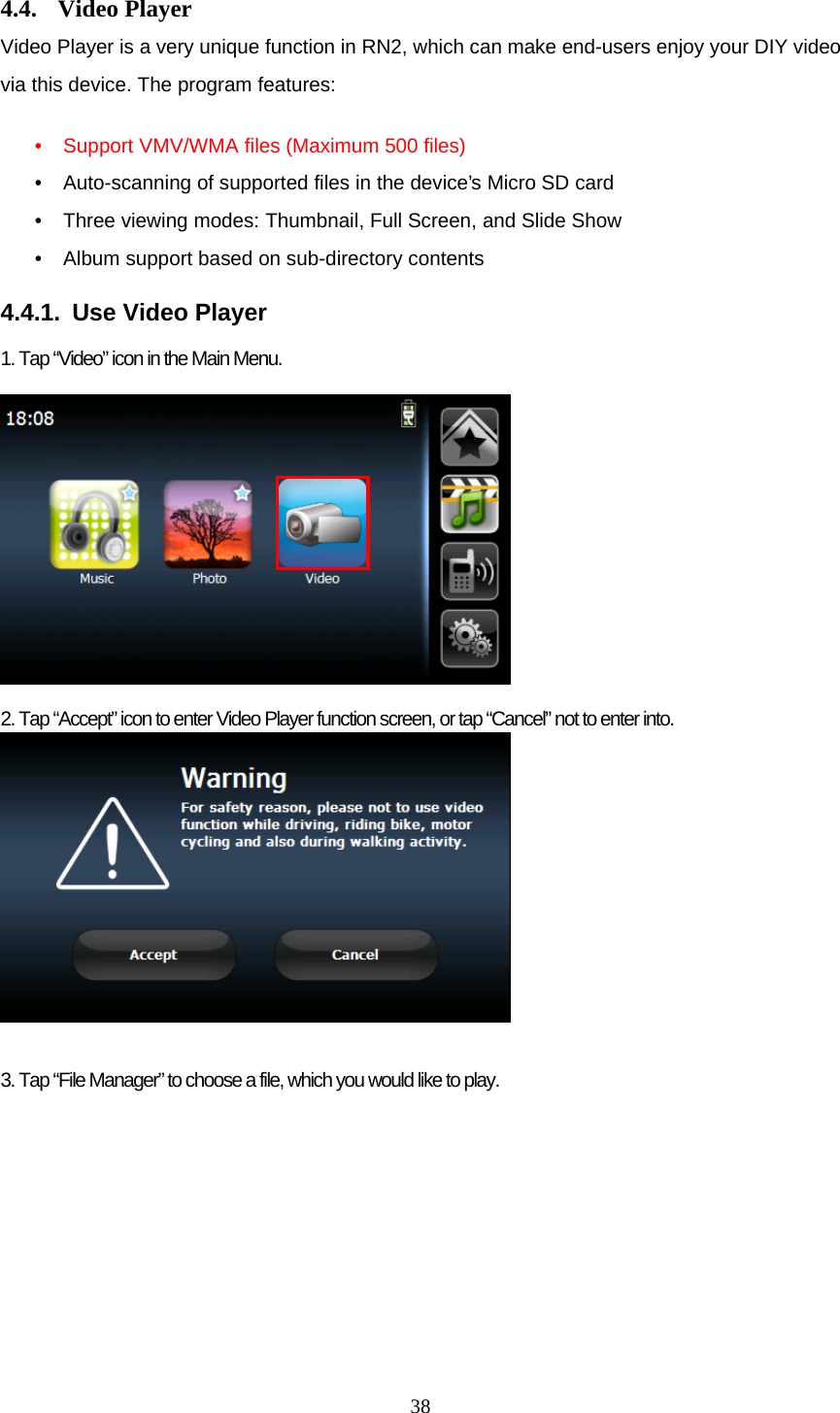  38 4.4. Video Player Video Player is a very unique function in RN2, which can make end-users enjoy your DIY video via this device. The program features:  • Support VMV/WMA files (Maximum 500 files) • Auto-scanning of supported files in the device’s Micro SD card • Three viewing modes: Thumbnail, Full Screen, and Slide Show • Album support based on sub-directory contents  4.4.1.  Use Video Player  1. Tap “Video” icon in the Main Menu.              2. Tap “Accept” icon to enter Video Player function screen, or tap “Cancel” not to enter into.   3. Tap “File Manager” to choose a file, which you would like to play. 