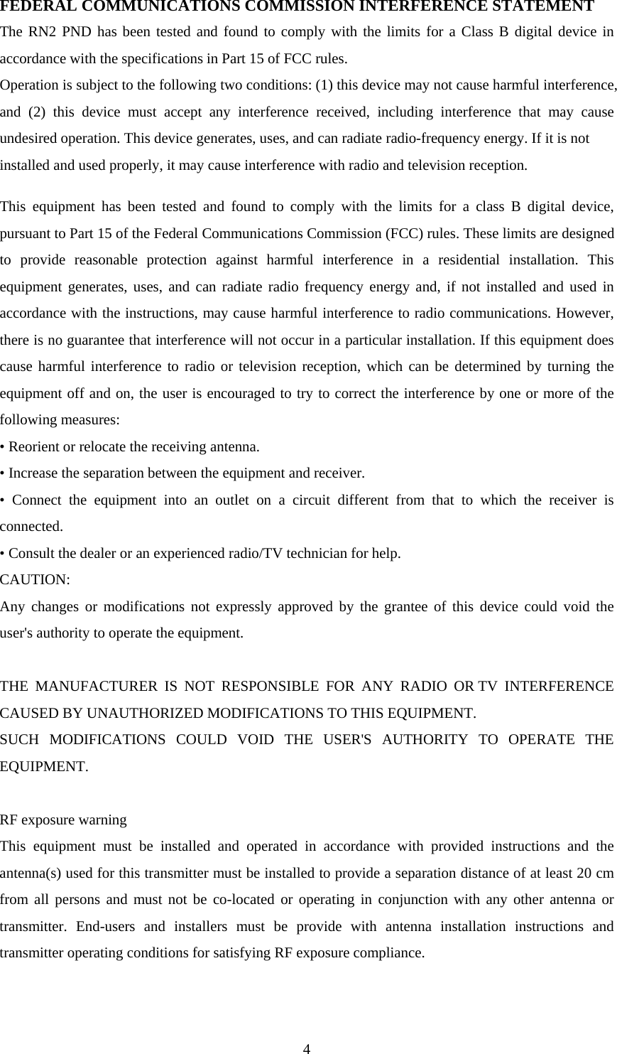  4FEDERAL COMMUNICATIONS COMMISSION INTERFERENCE STATEMENT The RN2 PND has been tested and found to comply with the limits for a Class B digital device in accordance with the specifications in Part 15 of FCC rules. Operation is subject to the following two conditions: (1) this device may not cause harmful interference, and (2) this device must accept any interference received, including interference that may cause undesired operation. This device generates, uses, and can radiate radio-frequency energy. If it is not installed and used properly, it may cause interference with radio and television reception.  This equipment has been tested and found to comply with the limits for a class B digital device, pursuant to Part 15 of the Federal Communications Commission (FCC) rules. These limits are designed to provide reasonable protection against harmful interference in a residential installation. This equipment generates, uses, and can radiate radio frequency energy and, if not installed and used in accordance with the instructions, may cause harmful interference to radio communications. However, there is no guarantee that interference will not occur in a particular installation. If this equipment does cause harmful interference to radio or television reception, which can be determined by turning the equipment off and on, the user is encouraged to try to correct the interference by one or more of the following measures: • Reorient or relocate the receiving antenna. • Increase the separation between the equipment and receiver. • Connect the equipment into an outlet on a circuit different from that to which the receiver is connected. • Consult the dealer or an experienced radio/TV technician for help. CAUTION: Any changes or modifications not expressly approved by the grantee of this device could void the user&apos;s authority to operate the equipment.  THE MANUFACTURER IS NOT RESPONSIBLE FOR ANY RADIO OR TV INTERFERENCE CAUSED BY UNAUTHORIZED MODIFICATIONS TO THIS EQUIPMENT.   SUCH MODIFICATIONS COULD VOID THE USER&apos;S AUTHORITY TO OPERATE THE EQUIPMENT.  RF exposure warning   This equipment must be installed and operated in accordance with provided instructions and the antenna(s) used for this transmitter must be installed to provide a separation distance of at least 20 cm from all persons and must not be co-located or operating in conjunction with any other antenna or transmitter. End-users and installers must be provide with antenna installation instructions and transmitter operating conditions for satisfying RF exposure compliance. 