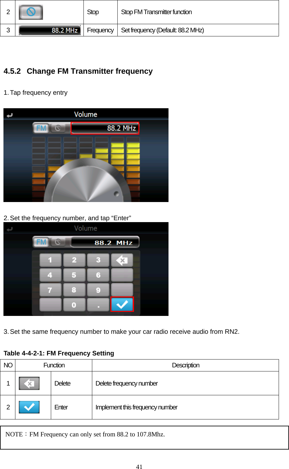  412   Stop  Stop FM Transmitter function 3   Frequency  Set frequency (Default: 88.2 MHz)   4.5.2  Change FM Transmitter frequency  1. Tap frequency entry    2. Set the frequency number, and tap “Enter”   3. Set the same frequency number to make your car radio receive audio from RN2.  Table 4-4-2-1: FM Frequency Setting  NO Function  Description 1   Delete  Delete frequency number 2   Enter  Implement this frequency number   NOTE：FM Frequency can only set from 88.2 to 107.8Mhz. 