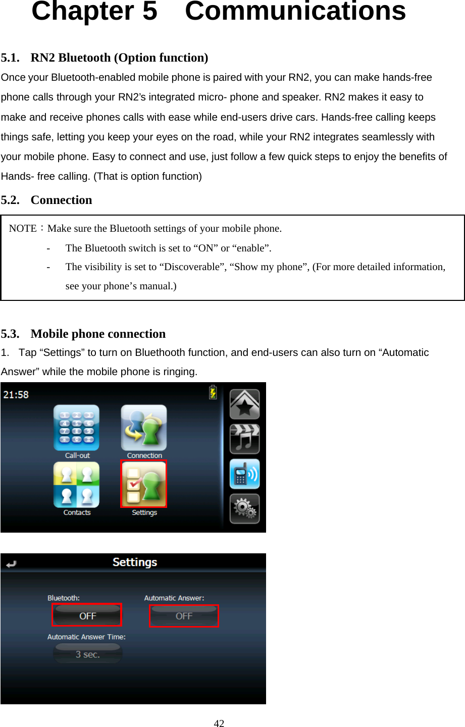  42Chapter 5    Communications 5.1.  RN2 Bluetooth (Option function) Once your Bluetooth-enabled mobile phone is paired with your RN2, you can make hands-free phone calls through your RN2’s integrated micro- phone and speaker. RN2 makes it easy to make and receive phones calls with ease while end-users drive cars. Hands-free calling keeps things safe, letting you keep your eyes on the road, while your RN2 integrates seamlessly with your mobile phone. Easy to connect and use, just follow a few quick steps to enjoy the benefits of Hands- free calling. (That is option function) 5.2. Connection      5.3.  Mobile phone connection 1.  Tap “Settings” to turn on Bluethooth function, and end-users can also turn on “Automatic Answer” while the mobile phone is ringing.    NOTE：Make sure the Bluetooth settings of your mobile phone. -  The Bluetooth switch is set to “ON” or “enable”. -  The visibility is set to “Discoverable”, “Show my phone”, (For more detailed information, see your phone’s manual.) 