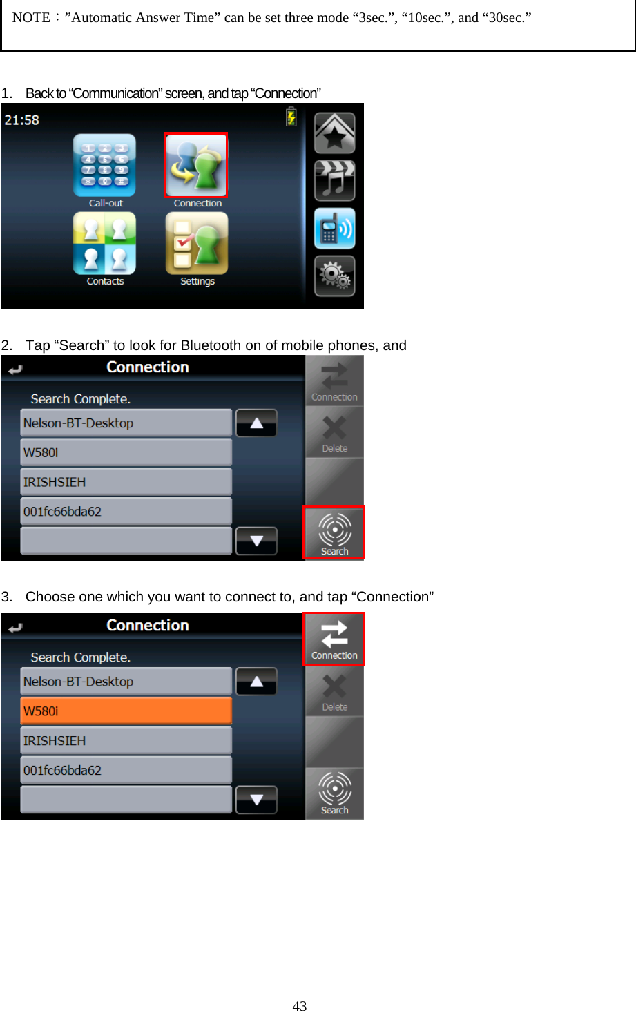  43    1. Back to “Communication” screen, and tap “Connection”   2.  Tap “Search” to look for Bluetooth on of mobile phones, and     3.  Choose one which you want to connect to, and tap “Connection”              NOTE：”Automatic Answer Time” can be set three mode “3sec.”, “10sec.”, and “30sec.” 