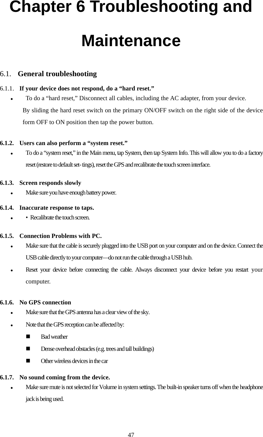  47Chapter 6 Troubleshooting and Maintenance  6.1.  General troubleshooting  6.1.1. If your device does not respond, do a “hard reset.” To do a “hard reset,” Disconnect all cables, including the AC adapter, from your device.  By sliding the hard reset switch on the primary ON/OFF switch on the right side of the device form OFF to ON position then tap the power button.  6.1.2.  Users can also perform a “system reset.” To do a “system reset,” in the Main menu, tap System, then tap System Info. This will allow you to do a factory reset (restore to default set- tings), reset the GPS and recalibrate the touch screen interface.   6.1.3.  Screen responds slowly Make sure you have enough battery power.  6.1.4.  Inaccurate response to taps. •  Recalibrate the touch screen.   6.1.5.  Connection Problems with PC. Make sure that the cable is securely plugged into the USB port on your computer and on the device. Connect the USB cable directly to your computer—do not run the cable through a USB hub. Reset your device before connecting the cable. Always disconnect your device before you restart your computer.  6.1.6.  No GPS connection Make sure that the GPS antenna has a clear view of the sky. Note that the GPS reception can be affected by: Bad weather Dense overhead obstacles (e.g. trees and tall buildings) Other wireless devices in the car  6.1.7.  No sound coming from the device. Make sure mute is not selected for Volume in system settings. The built-in speaker turns off when the headphone jack is being used. 