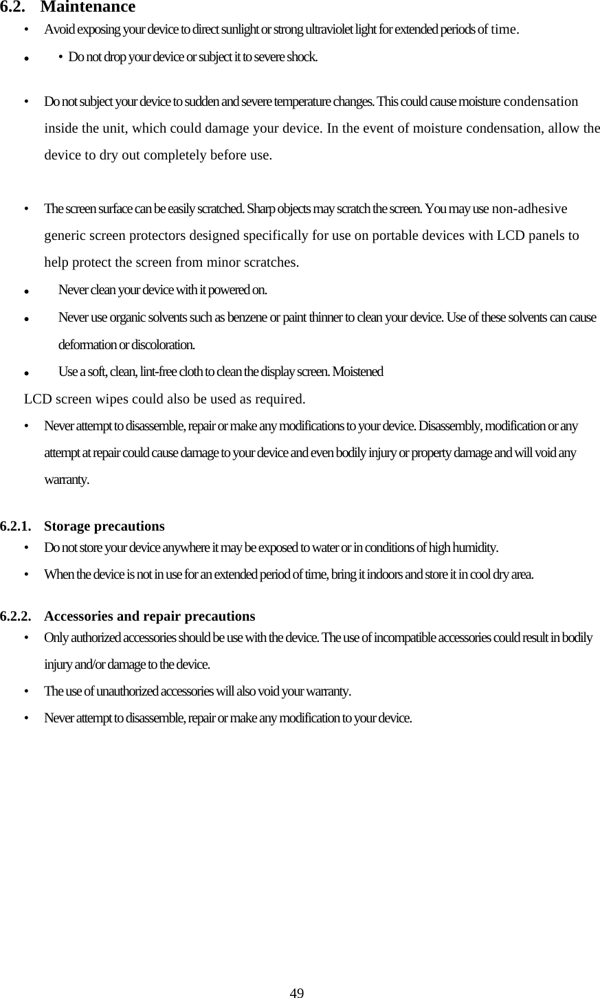  49 6.2. Maintenance •  Avoid exposing your device to direct sunlight or strong ultraviolet light for extended periods of time. •  Do not drop your device or subject it to severe shock.  •  Do not subject your device to sudden and severe temperature changes. This could cause moisture condensation inside the unit, which could damage your device. In the event of moisture condensation, allow the device to dry out completely before use.  •  The screen surface can be easily scratched. Sharp objects may scratch the screen. You may use non-adhesive generic screen protectors designed specifically for use on portable devices with LCD panels to help protect the screen from minor scratches. Never clean your device with it powered on. Never use organic solvents such as benzene or paint thinner to clean your device. Use of these solvents can cause deformation or discoloration. Use a soft, clean, lint-free cloth to clean the display screen. Moistened LCD screen wipes could also be used as required. •  Never attempt to disassemble, repair or make any modifications to your device. Disassembly, modification or any attempt at repair could cause damage to your device and even bodily injury or property damage and will void any warranty.  6.2.1. Storage precautions •  Do not store your device anywhere it may be exposed to water or in conditions of high humidity. •  When the device is not in use for an extended period of time, bring it indoors and store it in cool dry area.   6.2.2.  Accessories and repair precautions •  Only authorized accessories should be use with the device. The use of incompatible accessories could result in bodily injury and/or damage to the device. •  The use of unauthorized accessories will also void your warranty. •  Never attempt to disassemble, repair or make any modification to your device. 