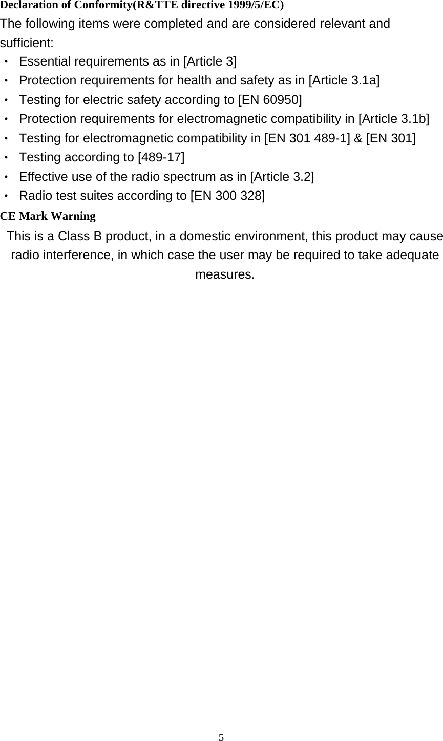  5 Declaration of Conformity(R&amp;TTE directive 1999/5/EC) The following items were completed and are considered relevant and sufficient: ‧  Essential requirements as in [Article 3] ‧  Protection requirements for health and safety as in [Article 3.1a] ‧  Testing for electric safety according to [EN 60950] ‧  Protection requirements for electromagnetic compatibility in [Article 3.1b] ‧  Testing for electromagnetic compatibility in [EN 301 489-1] &amp; [EN 301] ‧  Testing according to [489-17] ‧  Effective use of the radio spectrum as in [Article 3.2] ‧  Radio test suites according to [EN 300 328] CE Mark Warning This is a Class B product, in a domestic environment, this product may cause radio interference, in which case the user may be required to take adequate measures.