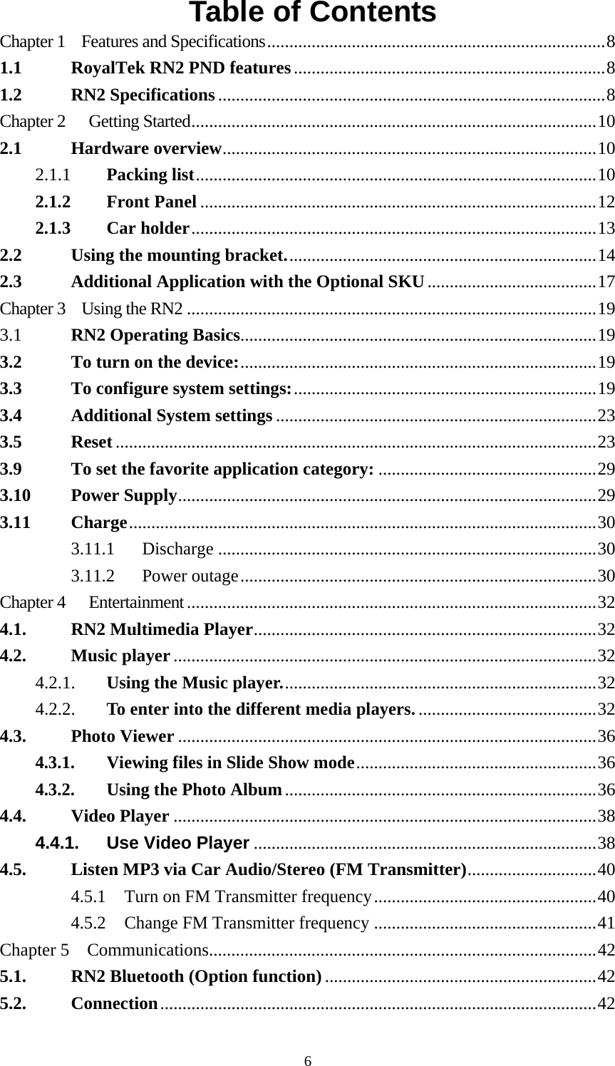  6Table of Contents Chapter 1    Features and Specifications............................................................................8 1.1 RoyalTek RN2 PND features......................................................................8 1.2 RN2 Specifications.......................................................................................8 Chapter 2  Getting Started...........................................................................................10 2.1 Hardware overview....................................................................................10 2.1.1 Packing list..........................................................................................10 2.1.2 Front Panel.........................................................................................12 2.1.3 Car holder...........................................................................................13 2.2 Using the mounting bracket......................................................................14 2.3 Additional Application with the Optional SKU......................................17 Chapter 3    Using the RN2 ............................................................................................19 3.1  RN2 Operating Basics................................................................................19 3.2 To turn on the device:................................................................................19 3.3 To configure system settings:....................................................................19 3.4 Additional System settings ........................................................................23 3.5 Reset ............................................................................................................23 3.9 To set the favorite application category: .................................................29 3.10 Power Supply..............................................................................................29 3.11 Charge.........................................................................................................30 3.11.1 Discharge.....................................................................................30 3.11.2 Power outage................................................................................30 Chapter 4  Entertainment............................................................................................32 4.1. RN2 Multimedia Player.............................................................................32 4.2. Music player...............................................................................................32 4.2.1. Using the Music player.......................................................................32 4.2.2. To enter into the different media players.........................................32 4.3. Photo Viewer ..............................................................................................36 4.3.1. Viewing files in Slide Show mode......................................................36 4.3.2. Using the Photo Album......................................................................36 4.4. Video Player ...............................................................................................38 4.4.1. Use Video Player.............................................................................38 4.5. Listen MP3 via Car Audio/Stereo (FM Transmitter).............................40 4.5.1 Turn on FM Transmitter frequency..................................................40 4.5.2 Change FM Transmitter frequency..................................................41 Chapter 5    Communications.......................................................................................42 5.1. RN2 Bluetooth (Option function) .............................................................42 5.2. Connection..................................................................................................42 