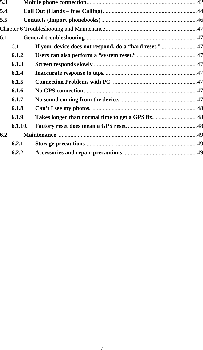  75.3. Mobile phone connection...........................................................................42 5.4. Call Out (Hands – free Calling)................................................................44 5.5. Contacts (Import phonebooks).................................................................46 Chapter 6 Troubleshooting and Maintenance..............................................................47 6.1.  General troubleshooting............................................................................47 6.1.1. If your device does not respond, do a “hard reset.”........................47 6.1.2. Users can also perform a “system reset.”.........................................47 6.1.3. Screen responds slowly......................................................................47 6.1.4. Inaccurate response to taps...............................................................47 6.1.5. Connection Problems with PC..........................................................47 6.1.6. No GPS connection.............................................................................47 6.1.7. No sound coming from the device.....................................................47 6.1.8. Can’t I see my photos.........................................................................48 6.1.9. Takes longer than normal time to get a GPS fix..............................48 6.1.10. Factory reset does mean a GPS reset................................................48 6.2. Maintenance ...............................................................................................49 6.2.1. Storage precautions............................................................................49 6.2.2. Accessories and repair precautions..................................................49  