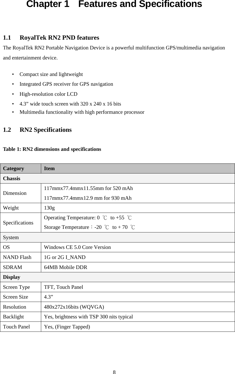  8Chapter 1    Features and Specifications  1.1  RoyalTek RN2 PND features The RoyalTek RN2 Portable Navigation Device is a powerful multifunction GPS/multimedia navigation and entertainment device.  • Compact size and lightweight • Integrated GPS receiver for GPS navigation • High-resolution color LCD • 4.3” wide touch screen with 320 x 240 x 16 bits • Multimedia functionality with high performance processor  1.2 RN2 Specifications  Table 1: RN2 dimensions and specifications  Category  Item Chassis Dimension  117mmx77.4mmx11.55mm for 520 mAh 117mmx77.4mmx12.9 mm for 930 mAh Weight 130g Specifications  Operating Temperature: 0  ℃ to +55 ℃  Storage Temperature：-20  ℃ to + 70 ℃ System OS  Windows CE 5.0 Core Version NAND Flash  1G or 2G I_NAND SDRAM 64MB Mobile DDR Display Screen Type  TFT, Touch Panel Screen Size  4.3” Resolution 480x272x16bits (WQVGA) Backlight  Yes, brightness with TSP 300 nits typical Touch Panel  Yes, (Finger Tapped) 