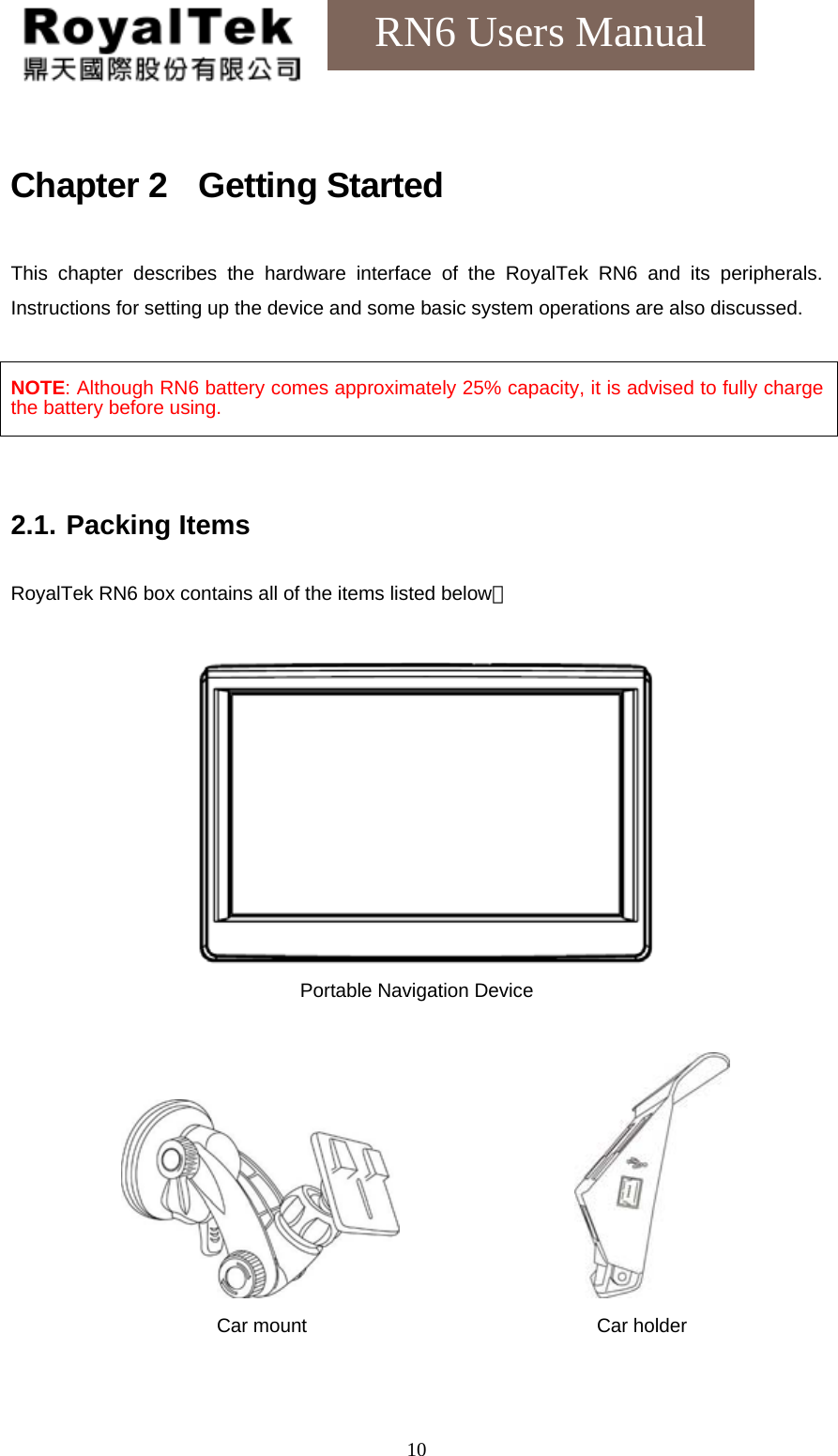    10RN6 Users Manual Chapter 2  Getting Started This chapter describes the hardware interface of the RoyalTek RN6 and its peripherals. Instructions for setting up the device and some basic system operations are also discussed.  NOTE: Although RN6 battery comes approximately 25% capacity, it is advised to fully charge the battery before using.   2.1. Packing Items  RoyalTek RN6 box contains all of the items listed below：   Portable Navigation Device                  Car mount                              Car holder  