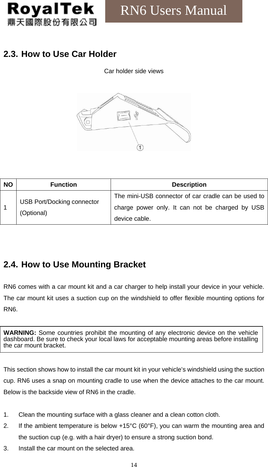    14RN6 Users Manual  2.3. How to Use Car Holder  Car holder side views     NO Function  Description 1 USB Port/Docking connector (Optional) The mini-USB connector of car cradle can be used to charge power only. It can not be charged by USB device cable.    2.4. How to Use Mounting Bracket  RN6 comes with a car mount kit and a car charger to help install your device in your vehicle. The car mount kit uses a suction cup on the windshield to offer flexible mounting options for RN6.  WARNING: Some countries prohibit the mounting of any electronic device on the vehicle dashboard. Be sure to check your local laws for acceptable mounting areas before installing the car mount bracket.  This section shows how to install the car mount kit in your vehicle’s windshield using the suction cup. RN6 uses a snap on mounting cradle to use when the device attaches to the car mount. Below is the backside view of RN6 in the cradle.  1. Clean the mounting surface with a glass cleaner and a clean cotton cloth. 2. If the ambient temperature is below +15°C (60°F), you can warm the mounting area and the suction cup (e.g. with a hair dryer) to ensure a strong suction bond. 3. Install the car mount on the selected area.  