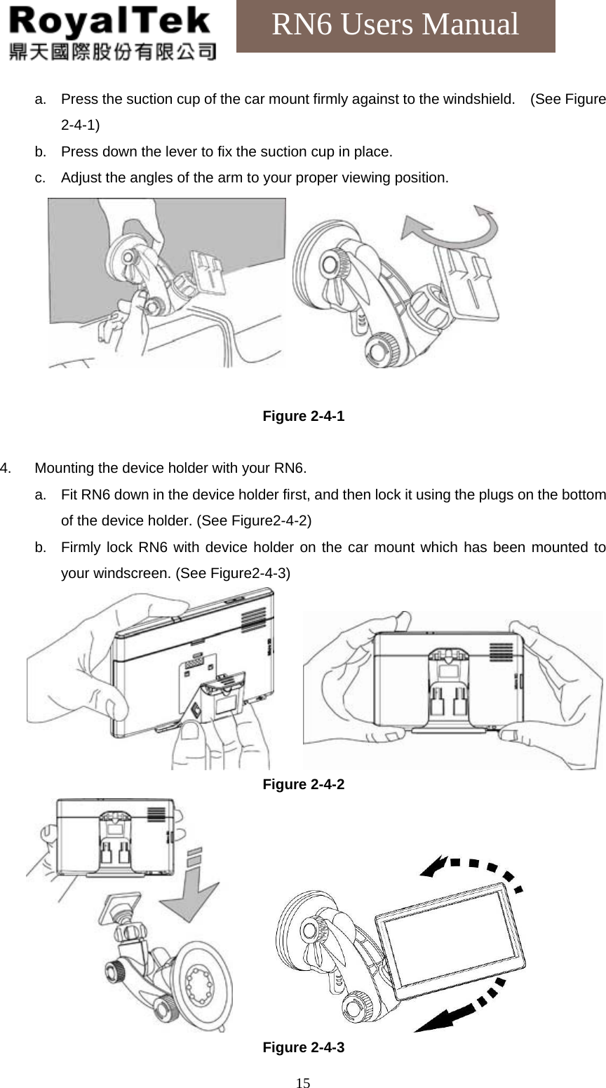    15RN6 Users Manual a. Press the suction cup of the car mount firmly against to the windshield.    (See Figure 2-4-1) b. Press down the lever to fix the suction cup in place. c. Adjust the angles of the arm to your proper viewing position.        Figure 2-4-1  4.  Mounting the device holder with your RN6. a. Fit RN6 down in the device holder first, and then lock it using the plugs on the bottom of the device holder. (See Figure2-4-2) b. Firmly lock RN6 with device holder on the car mount which has been mounted to your windscreen. (See Figure2-4-3)          Figure 2-4-2        Figure 2-4-3 