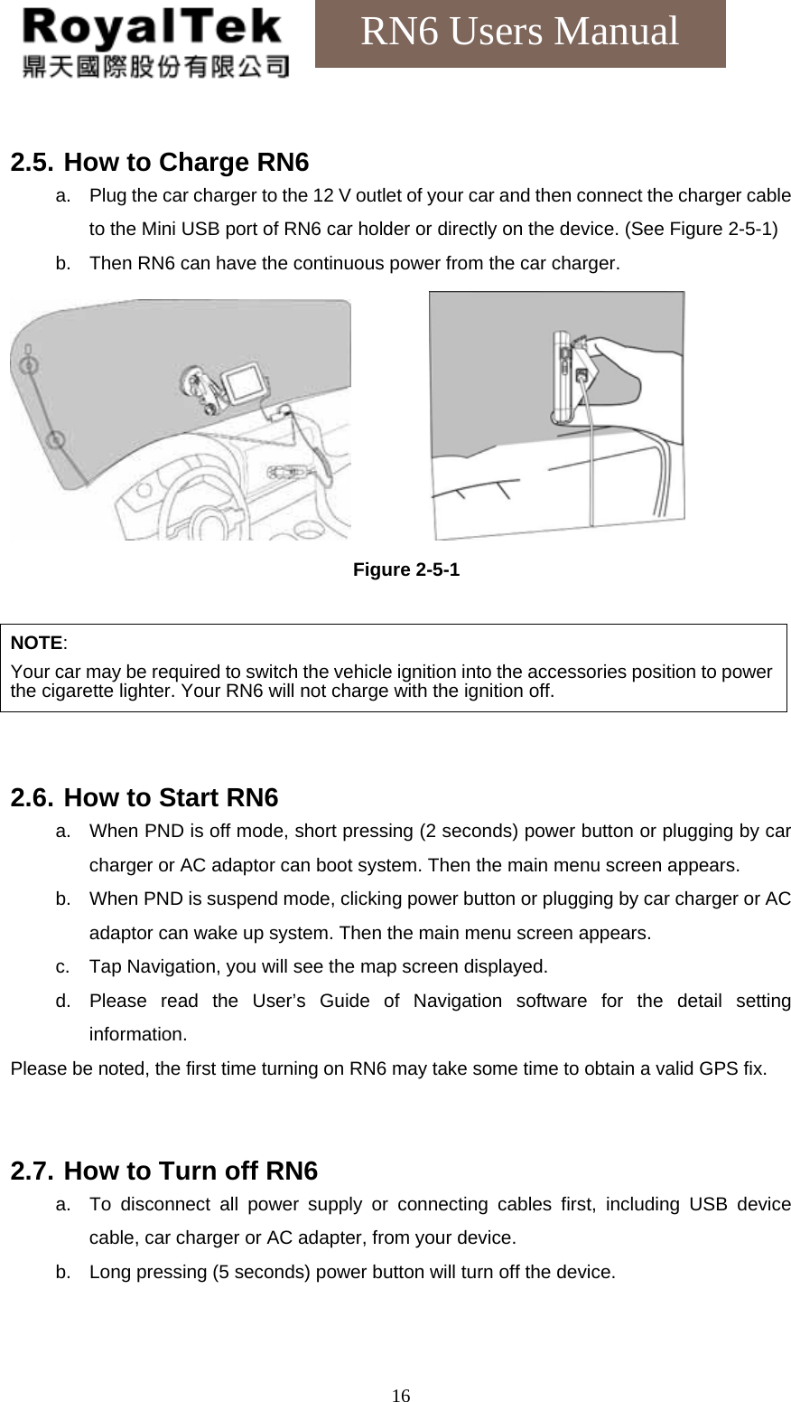    16RN6 Users Manual  2.5. How to Charge RN6 a.  Plug the car charger to the 12 V outlet of your car and then connect the charger cable to the Mini USB port of RN6 car holder or directly on the device. (See Figure 2-5-1) b.  Then RN6 can have the continuous power from the car charger.          Figure 2-5-1  NOTE:  Your car may be required to switch the vehicle ignition into the accessories position to power the cigarette lighter. Your RN6 will not charge with the ignition off.   2.6. How to Start RN6 a.  When PND is off mode, short pressing (2 seconds) power button or plugging by car charger or AC adaptor can boot system. Then the main menu screen appears. b.  When PND is suspend mode, clicking power button or plugging by car charger or AC adaptor can wake up system. Then the main menu screen appears. c.  Tap Navigation, you will see the map screen displayed. d.  Please read the User’s Guide of Navigation software for the detail setting information. Please be noted, the first time turning on RN6 may take some time to obtain a valid GPS fix.     2.7. How to Turn off RN6 a.  To disconnect all power supply or connecting cables first, including USB device cable, car charger or AC adapter, from your device. b.  Long pressing (5 seconds) power button will turn off the device.   