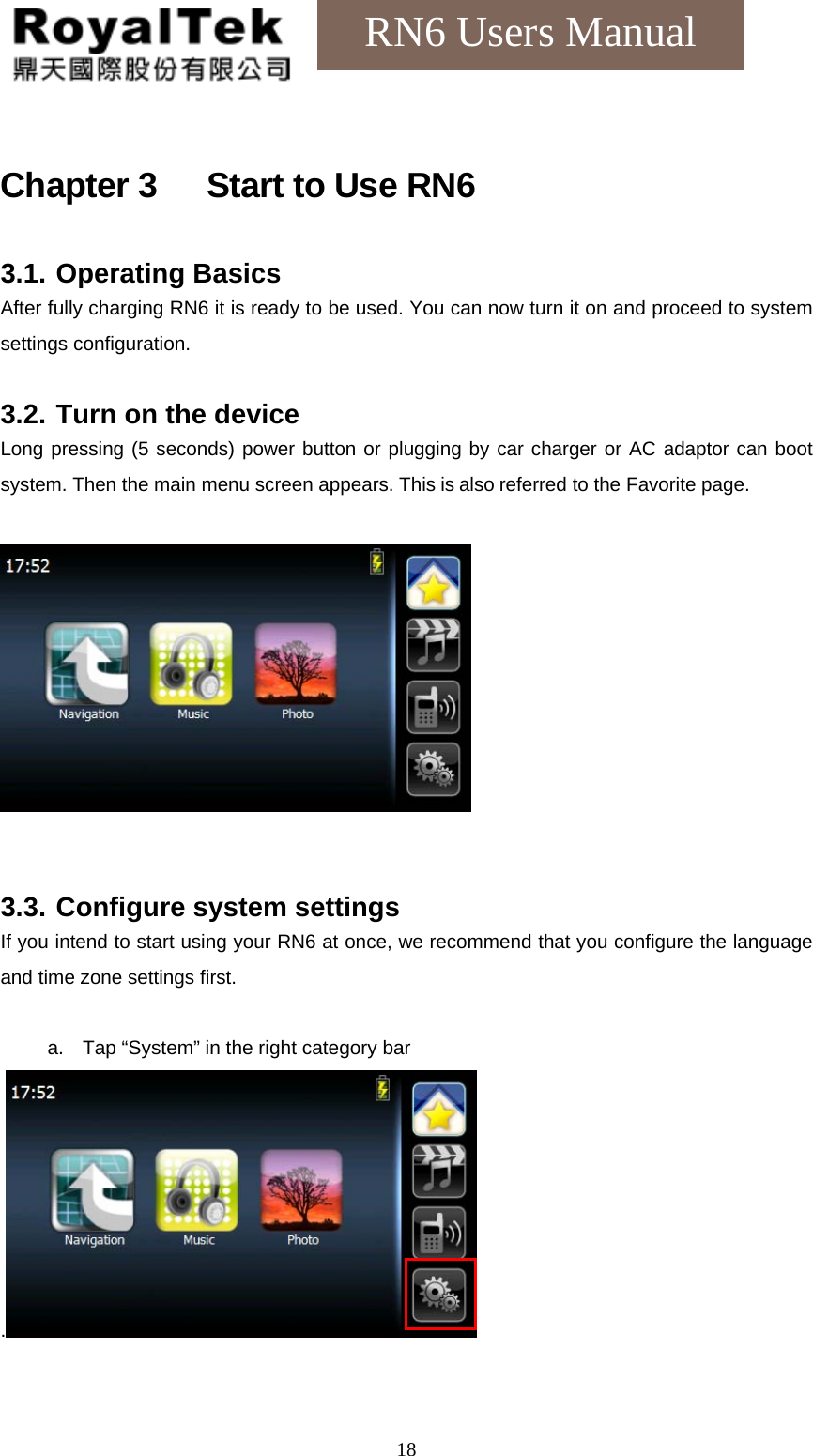    18RN6 Users Manual Chapter 3      Start to Use RN6 3.1. Operating Basics After fully charging RN6 it is ready to be used. You can now turn it on and proceed to system settings configuration.  3.2. Turn on the device Long pressing (5 seconds) power button or plugging by car charger or AC adaptor can boot system. Then the main menu screen appears. This is also referred to the Favorite page.     3.3. Configure system settings If you intend to start using your RN6 at once, we recommend that you configure the language and time zone settings first.  a.  Tap “System” in the right category bar .   