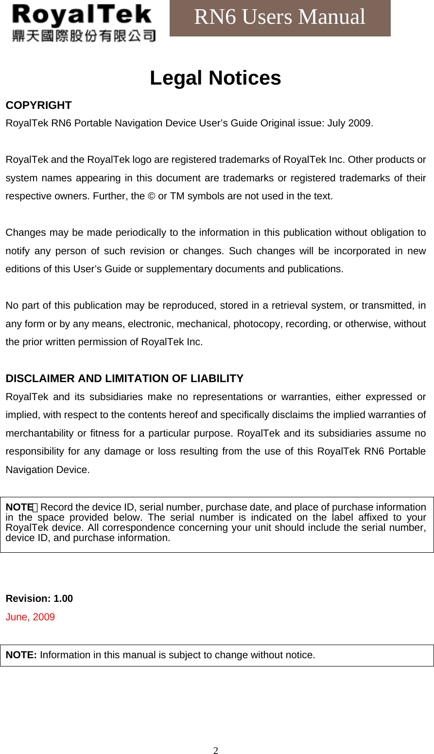    2RN6 Users Manual Legal Notices COPYRIGHT RoyalTek RN6 Portable Navigation Device User’s Guide Original issue: July 2009.  RoyalTek and the RoyalTek logo are registered trademarks of RoyalTek Inc. Other products or system names appearing in this document are trademarks or registered trademarks of their respective owners. Further, the © or TM symbols are not used in the text.  Changes may be made periodically to the information in this publication without obligation to notify any person of such revision or changes. Such changes will be incorporated in new editions of this User’s Guide or supplementary documents and publications.  No part of this publication may be reproduced, stored in a retrieval system, or transmitted, in any form or by any means, electronic, mechanical, photocopy, recording, or otherwise, without the prior written permission of RoyalTek Inc.  DISCLAIMER AND LIMITATION OF LIABILITY RoyalTek and its subsidiaries make no representations or warranties, either expressed or implied, with respect to the contents hereof and specifically disclaims the implied warranties of merchantability or fitness for a particular purpose. RoyalTek and its subsidiaries assume no responsibility for any damage or loss resulting from the use of this RoyalTek RN6 Portable Navigation Device.  NOTE：Record the device ID, serial number, purchase date, and place of purchase information in the space provided below. The serial number is indicated on the label affixed to your RoyalTek device. All correspondence concerning your unit should include the serial number, device ID, and purchase information.   Revision: 1.00 June, 2009  NOTE: Information in this manual is subject to change without notice.  