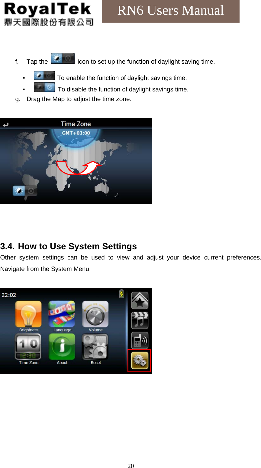    20RN6 Users Manual  f. Tap the    icon to set up the function of daylight saving time. ▪   To enable the function of daylight savings time. ▪   To disable the function of daylight savings time. g.  Drag the Map to adjust the time zone.      3.4. How to Use System Settings Other system settings can be used to view and adjust your device current preferences. Navigate from the System Menu.   