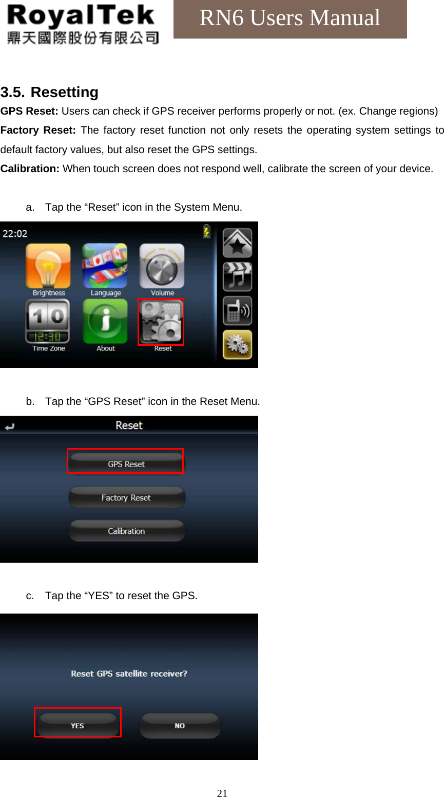    21RN6 Users Manual  3.5. Resetting GPS Reset: Users can check if GPS receiver performs properly or not. (ex. Change regions) Factory Reset: The factory reset function not only resets the operating system settings to default factory values, but also reset the GPS settings. Calibration: When touch screen does not respond well, calibrate the screen of your device.  a.  Tap the “Reset” icon in the System Menu.   b.  Tap the “GPS Reset” icon in the Reset Menu.   c.  Tap the “YES” to reset the GPS.  