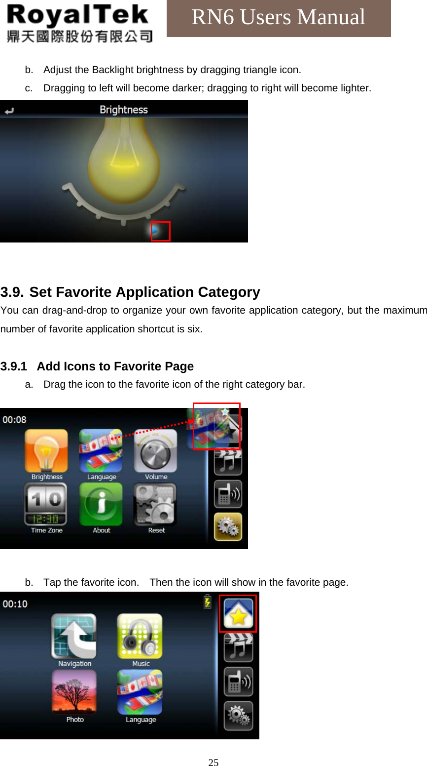    25RN6 Users Manual b.  Adjust the Backlight brightness by dragging triangle icon. c.  Dragging to left will become darker; dragging to right will become lighter.    3.9. Set Favorite Application Category You can drag-and-drop to organize your own favorite application category, but the maximum number of favorite application shortcut is six.  3.9.1  Add Icons to Favorite Page a.  Drag the icon to the favorite icon of the right category bar.    b.  Tap the favorite icon.    Then the icon will show in the favorite page.  