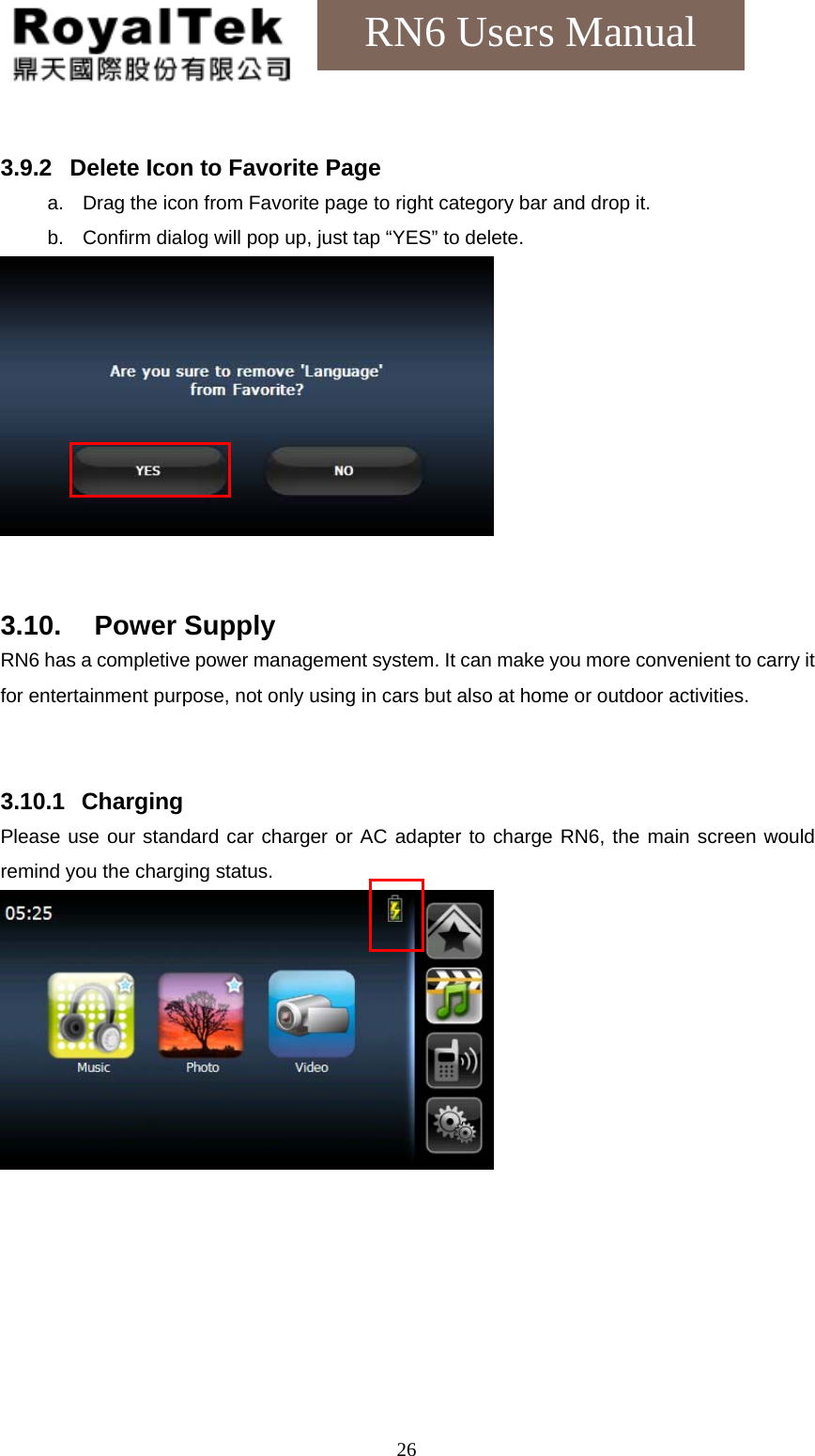    26RN6 Users Manual  3.9.2  Delete Icon to Favorite Page a.  Drag the icon from Favorite page to right category bar and drop it. b.  Confirm dialog will pop up, just tap “YES” to delete.    3.10. Power Supply RN6 has a completive power management system. It can make you more convenient to carry it for entertainment purpose, not only using in cars but also at home or outdoor activities.   3.10.1   Charging Please use our standard car charger or AC adapter to charge RN6, the main screen would remind you the charging status.   
