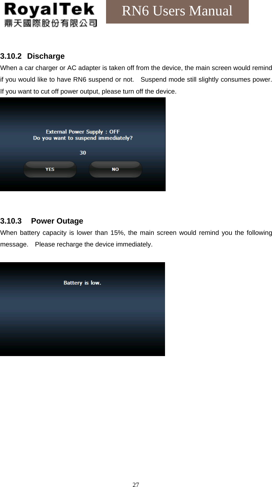    27RN6 Users Manual  3.10.2   Discharge When a car charger or AC adapter is taken off from the device, the main screen would remind if you would like to have RN6 suspend or not.    Suspend mode still slightly consumes power.   If you want to cut off power output, please turn off the device.    3.10.3   Power Outage When battery capacity is lower than 15%, the main screen would remind you the following message.    Please recharge the device immediately.     
