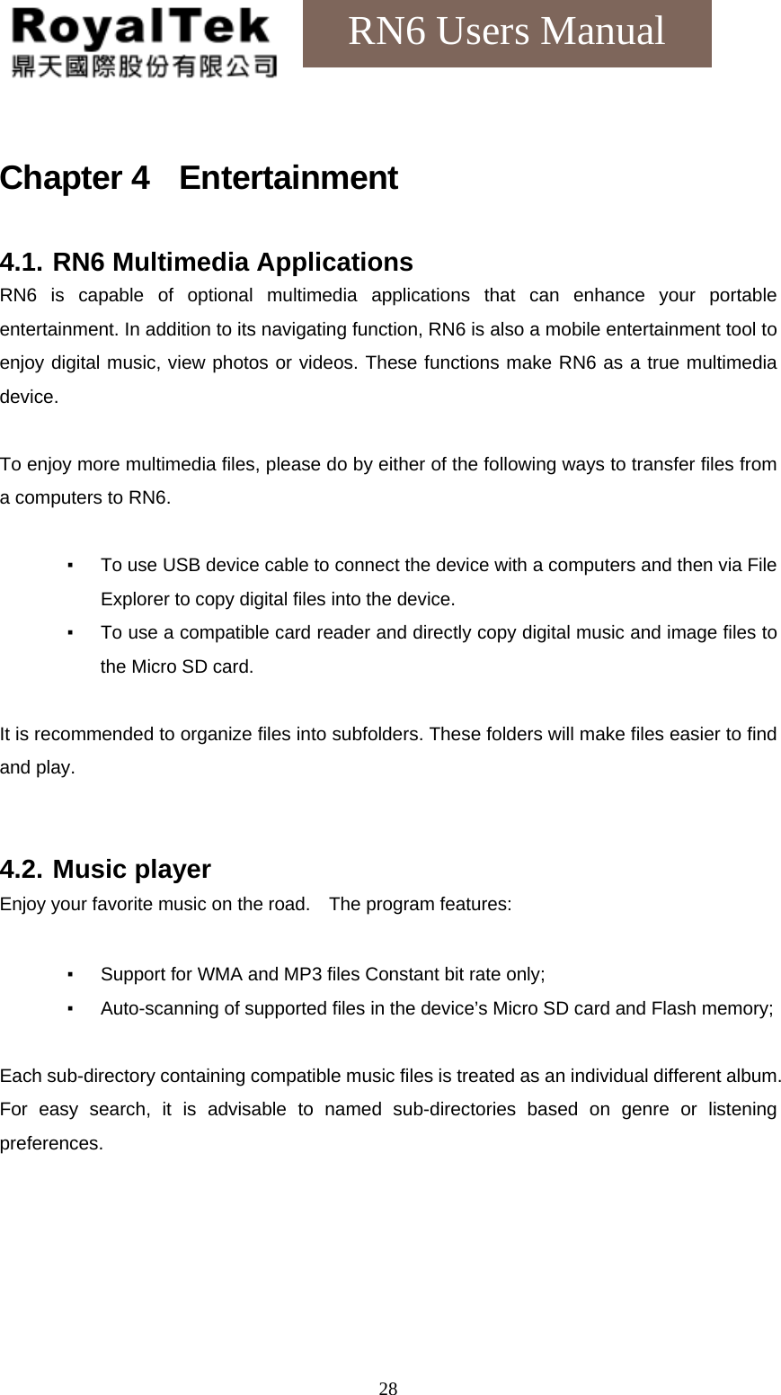    28RN6 Users Manual Chapter 4  Entertainment 4.1. RN6 Multimedia Applications RN6 is capable of optional multimedia applications that can enhance your portable entertainment. In addition to its navigating function, RN6 is also a mobile entertainment tool to enjoy digital music, view photos or videos. These functions make RN6 as a true multimedia device.  To enjoy more multimedia files, please do by either of the following ways to transfer files from a computers to RN6.  ▪  To use USB device cable to connect the device with a computers and then via File Explorer to copy digital files into the device. ▪  To use a compatible card reader and directly copy digital music and image files to the Micro SD card.  It is recommended to organize files into subfolders. These folders will make files easier to find and play.   4.2. Music player Enjoy your favorite music on the road.    The program features:  ▪  Support for WMA and MP3 files Constant bit rate only; ▪  Auto-scanning of supported files in the device’s Micro SD card and Flash memory;  Each sub-directory containing compatible music files is treated as an individual different album. For easy search, it is advisable to named sub-directories based on genre or listening preferences. 