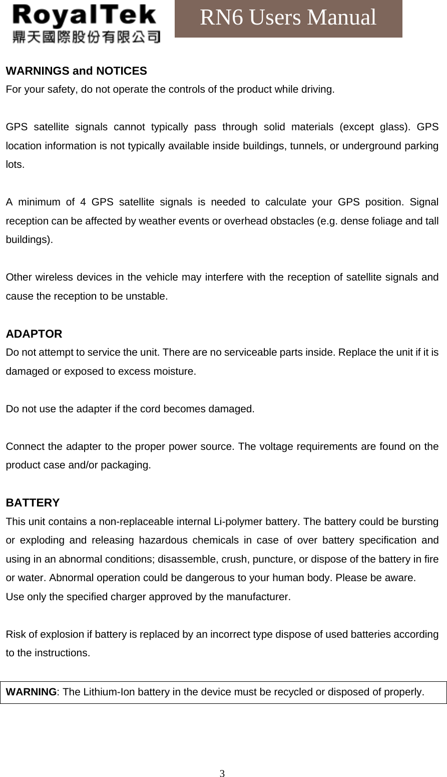    3RN6 Users Manual WARNINGS and NOTICES For your safety, do not operate the controls of the product while driving.  GPS satellite signals cannot typically pass through solid materials (except glass). GPS location information is not typically available inside buildings, tunnels, or underground parking lots.  A minimum of 4 GPS satellite signals is needed to calculate your GPS position. Signal reception can be affected by weather events or overhead obstacles (e.g. dense foliage and tall buildings).  Other wireless devices in the vehicle may interfere with the reception of satellite signals and cause the reception to be unstable.  ADAPTOR Do not attempt to service the unit. There are no serviceable parts inside. Replace the unit if it is damaged or exposed to excess moisture.  Do not use the adapter if the cord becomes damaged.  Connect the adapter to the proper power source. The voltage requirements are found on the product case and/or packaging.  BATTERY This unit contains a non-replaceable internal Li-polymer battery. The battery could be bursting or exploding and releasing hazardous chemicals in case of over battery specification and using in an abnormal conditions; disassemble, crush, puncture, or dispose of the battery in fire or water. Abnormal operation could be dangerous to your human body. Please be aware. Use only the specified charger approved by the manufacturer.  Risk of explosion if battery is replaced by an incorrect type dispose of used batteries according to the instructions.  WARNING: The Lithium-Ion battery in the device must be recycled or disposed of properly.  