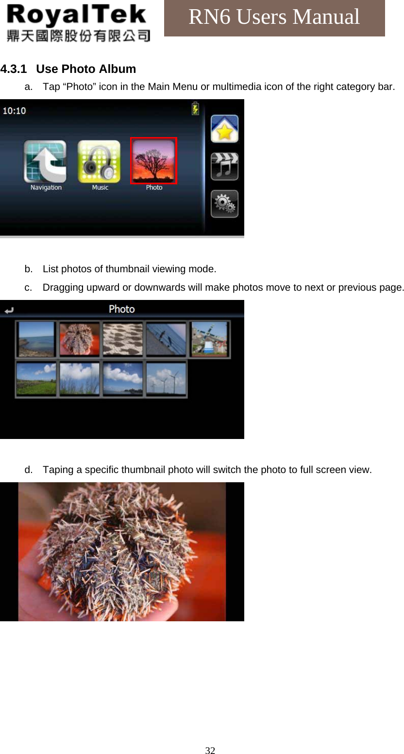    32RN6 Users Manual 4.3.1  Use Photo Album a.  Tap “Photo” icon in the Main Menu or multimedia icon of the right category bar.   b.  List photos of thumbnail viewing mode. c.  Dragging upward or downwards will make photos move to next or previous page.   d.  Taping a specific thumbnail photo will switch the photo to full screen view.  