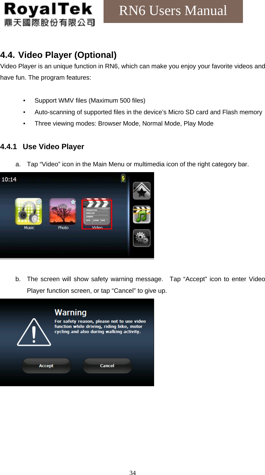    34RN6 Users Manual  4.4. Video Player (Optional) Video Player is an unique function in RN6, which can make you enjoy your favorite videos and have fun. The program features:  ▪  Support WMV files (Maximum 500 files) ▪  Auto-scanning of supported files in the device’s Micro SD card and Flash memory ▪  Three viewing modes: Browser Mode, Normal Mode, Play Mode  4.4.1  Use Video Player  a.  Tap “Video” icon in the Main Menu or multimedia icon of the right category bar.   b.  The screen will show safety warning message.  Tap “Accept” icon to enter Video Player function screen, or tap “Cancel” to give up.   
