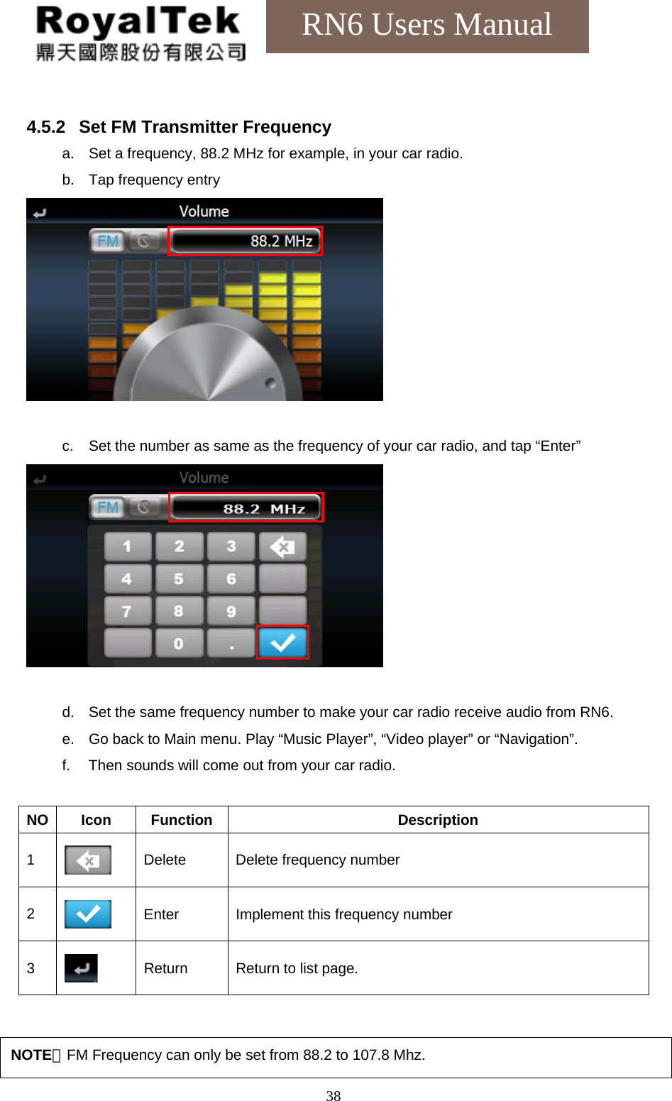    38RN6 Users Manual  4.5.2  Set FM Transmitter Frequency a.  Set a frequency, 88.2 MHz for example, in your car radio. b.  Tap frequency entry   c.  Set the number as same as the frequency of your car radio, and tap “Enter”   d.  Set the same frequency number to make your car radio receive audio from RN6. e.  Go back to Main menu. Play “Music Player”, “Video player” or “Navigation”. f.  Then sounds will come out from your car radio.  NO Icon  Function  Description 1   Delete  Delete frequency number 2   Enter  Implement this frequency number 3  Return  Return to list page.   NOTE：FM Frequency can only be set from 88.2 to 107.8 Mhz. 