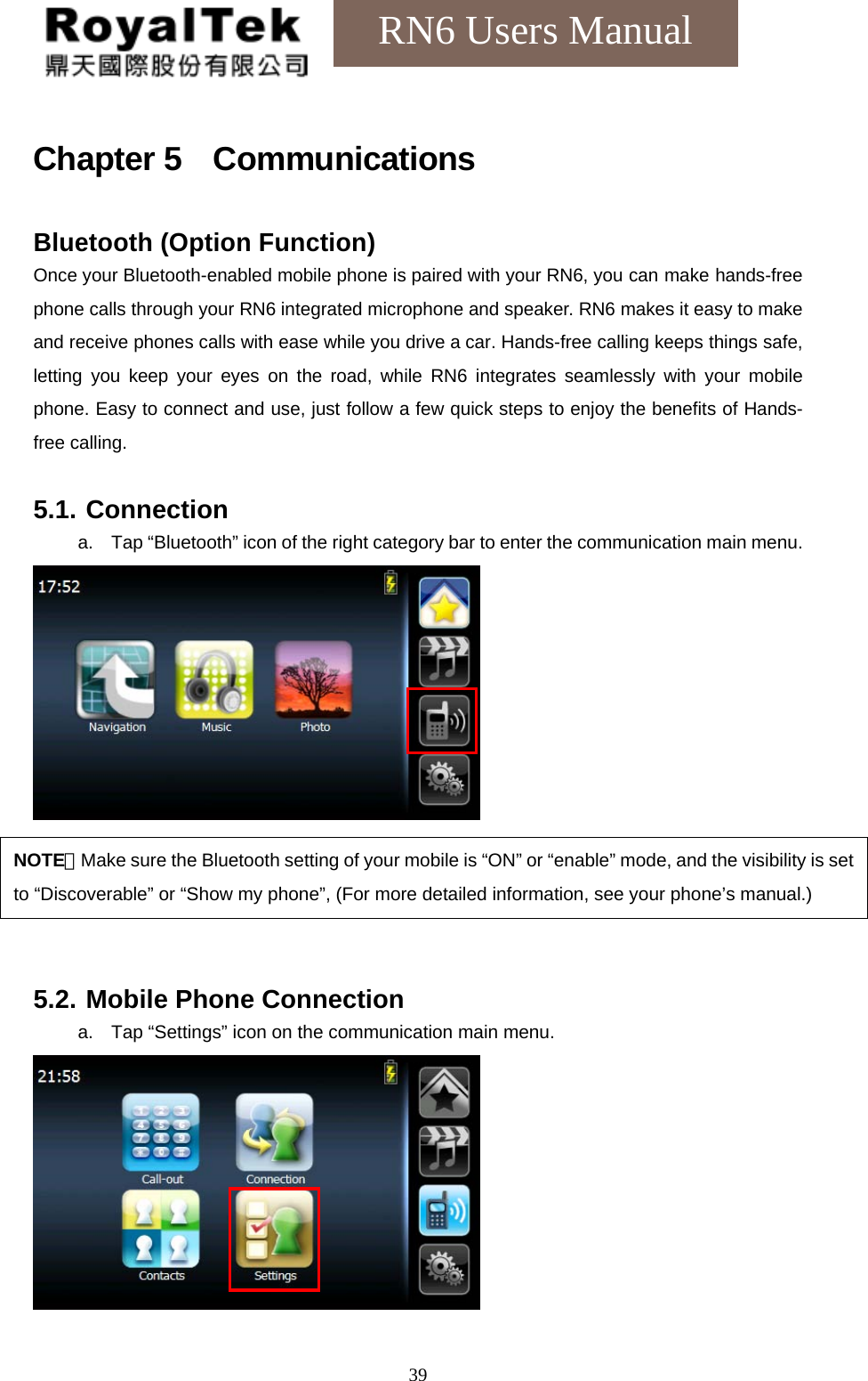    39RN6 Users Manual Chapter 5  Communications Bluetooth (Option Function) Once your Bluetooth-enabled mobile phone is paired with your RN6, you can make hands-free phone calls through your RN6 integrated microphone and speaker. RN6 makes it easy to make and receive phones calls with ease while you drive a car. Hands-free calling keeps things safe, letting you keep your eyes on the road, while RN6 integrates seamlessly with your mobile phone. Easy to connect and use, just follow a few quick steps to enjoy the benefits of Hands- free calling.  5.1. Connection a.  Tap “Bluetooth” icon of the right category bar to enter the communication main menu.      5.2. Mobile Phone Connection a.  Tap “Settings” icon on the communication main menu.   NOTE：Make sure the Bluetooth setting of your mobile is “ON” or “enable” mode, and the visibility is set to “Discoverable” or “Show my phone”, (For more detailed information, see your phone’s manual.) 
