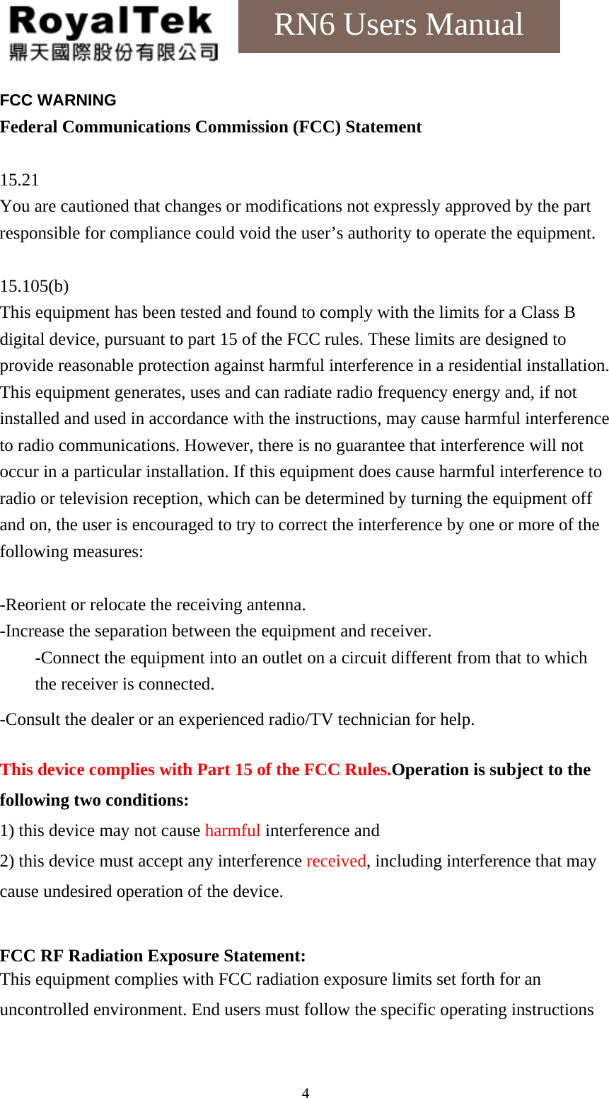    4RN6 Users Manual FCC WARNING Federal Communications Commission (FCC) Statement  15.21 You are cautioned that changes or modifications not expressly approved by the part responsible for compliance could void the user’s authority to operate the equipment.  15.105(b) This equipment has been tested and found to comply with the limits for a Class B digital device, pursuant to part 15 of the FCC rules. These limits are designed to provide reasonable protection against harmful interference in a residential installation. This equipment generates, uses and can radiate radio frequency energy and, if not installed and used in accordance with the instructions, may cause harmful interference to radio communications. However, there is no guarantee that interference will not occur in a particular installation. If this equipment does cause harmful interference to radio or television reception, which can be determined by turning the equipment off and on, the user is encouraged to try to correct the interference by one or more of the following measures:  -Reorient or relocate the receiving antenna. -Increase the separation between the equipment and receiver. -Connect the equipment into an outlet on a circuit different from that to which the receiver is connected. -Consult the dealer or an experienced radio/TV technician for help.  This device complies with Part 15 of the FCC Rules.Operation is subject to the following two conditions: 1) this device may not cause harmful interference and 2) this device must accept any interference received, including interference that may cause undesired operation of the device.  FCC RF Radiation Exposure Statement: This equipment complies with FCC radiation exposure limits set forth for an uncontrolled environment. End users must follow the specific operating instructions 