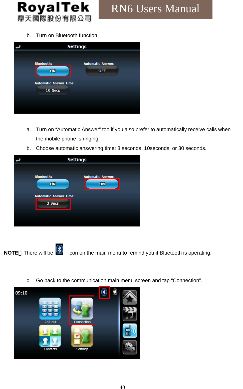    40RN6 Users Manual b.  Turn on Bluetooth function   a.  Turn on “Automatic Answer” too if you also prefer to automatically receive calls when the mobile phone is ringing. b.  Choose automatic answering time: 3 seconds, 10seconds, or 30 seconds.       c.  Go back to the communication main menu screen and tap “Connection”.    NOTE：There will be      icon on the main menu to remind you if Bluetooth is operating. 