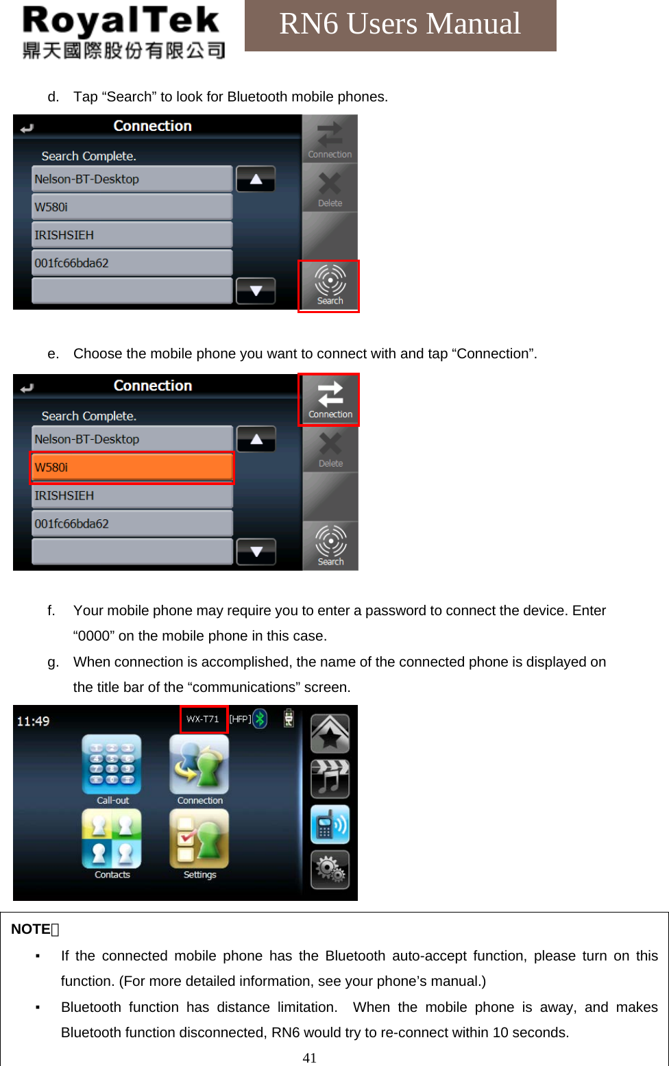    41RN6 Users Manual d.  Tap “Search” to look for Bluetooth mobile phones.   e.  Choose the mobile phone you want to connect with and tap “Connection”.          f.  Your mobile phone may require you to enter a password to connect the device. Enter “0000” on the mobile phone in this case. g.  When connection is accomplished, the name of the connected phone is displayed on the title bar of the “communications” screen.      NOTE： ▪  If the connected mobile phone has the Bluetooth auto-accept function, please turn on this function. (For more detailed information, see your phone’s manual.)   ▪  Bluetooth function has distance limitation.  When the mobile phone is away, and makes Bluetooth function disconnected, RN6 would try to re-connect within 10 seconds. 