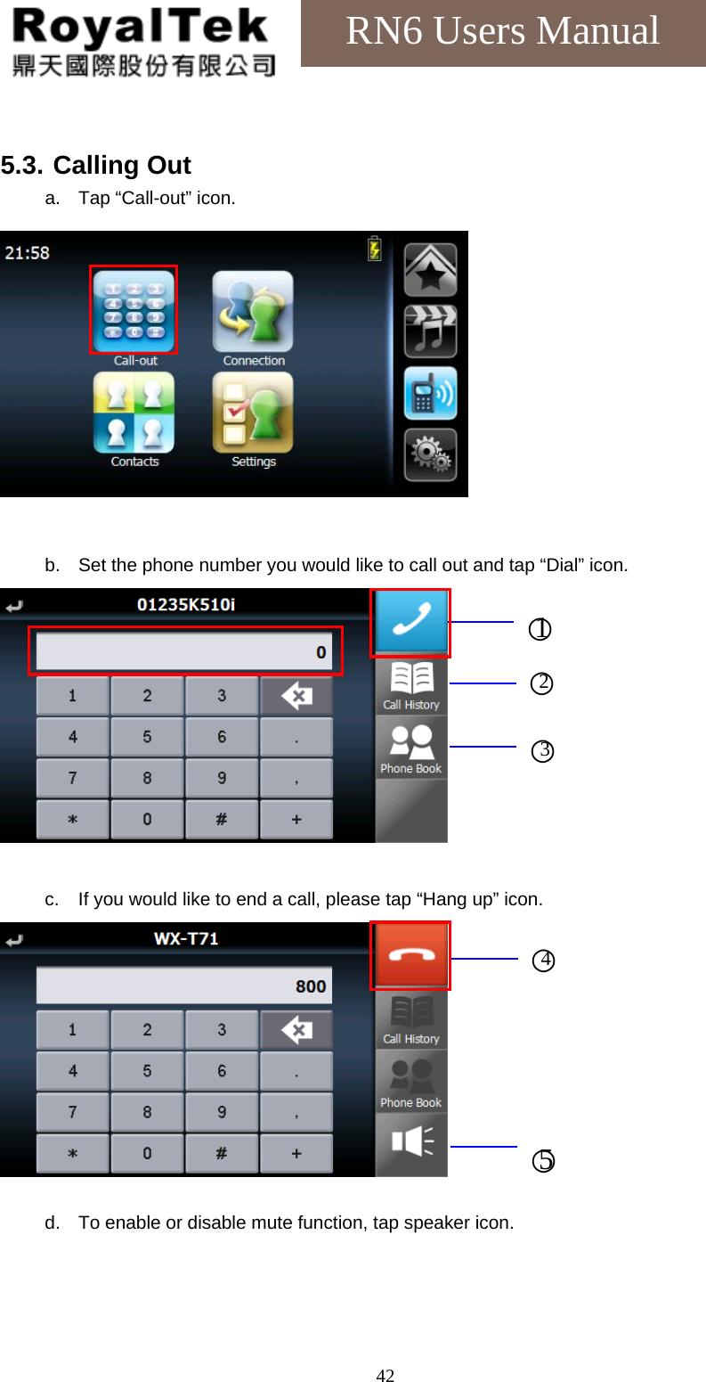    42RN6 Users Manual  5.3. Calling Out a.  Tap “Call-out” icon.           b.  Set the phone number you would like to call out and tap “Dial” icon.   c.  If you would like to end a call, please tap “Hang up” icon.   d.  To enable or disable mute function, tap speaker icon. ○1 ○2 ○3 ○4 ○5