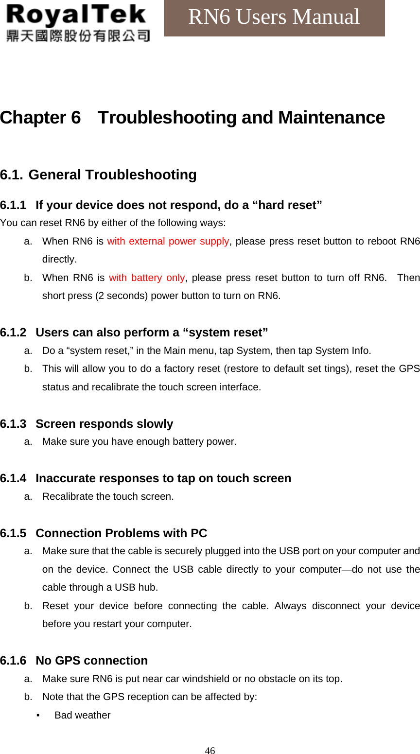    46RN6 Users Manual  Chapter 6  Troubleshooting and Maintenance  6.1. General Troubleshooting  6.1.1  If your device does not respond, do a “hard reset” You can reset RN6 by either of the following ways: a. When RN6 is with external power supply, please press reset button to reboot RN6 directly. b.  When RN6 is with battery only, please press reset button to turn off RN6.  Then short press (2 seconds) power button to turn on RN6.  6.1.2  Users can also perform a “system reset” a.  Do a “system reset,” in the Main menu, tap System, then tap System Info. b.  This will allow you to do a factory reset (restore to default set tings), reset the GPS status and recalibrate the touch screen interface.  6.1.3  Screen responds slowly a.  Make sure you have enough battery power.  6.1.4  Inaccurate responses to tap on touch screen a.  Recalibrate the touch screen.  6.1.5  Connection Problems with PC a.  Make sure that the cable is securely plugged into the USB port on your computer and on the device. Connect the USB cable directly to your computer—do not use the cable through a USB hub. b.  Reset your device before connecting the cable. Always disconnect your device before you restart your computer.  6.1.6  No GPS connection a.  Make sure RN6 is put near car windshield or no obstacle on its top. b.  Note that the GPS reception can be affected by: ▪ Bad weather 