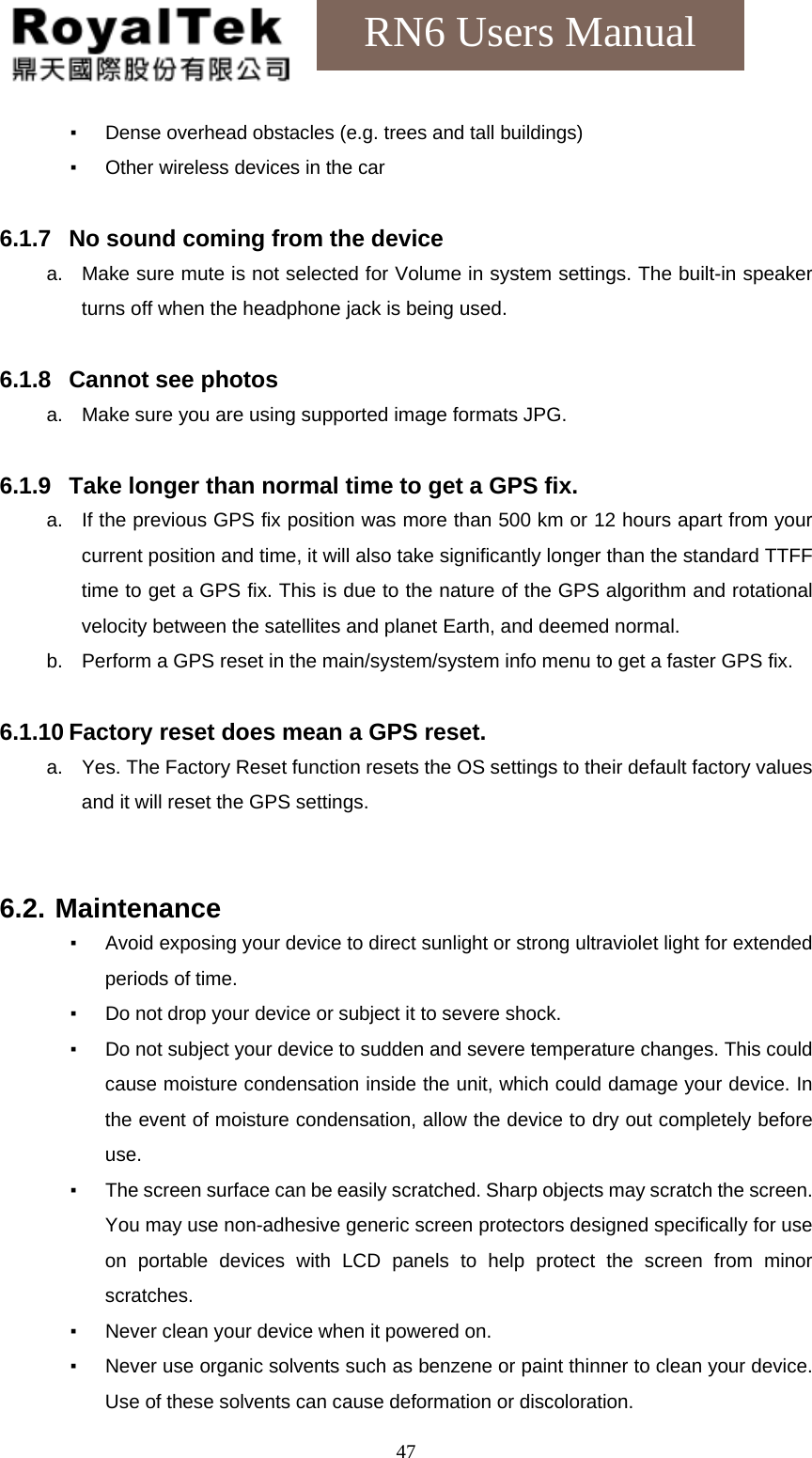    47RN6 Users Manual ▪  Dense overhead obstacles (e.g. trees and tall buildings) ▪  Other wireless devices in the car  6.1.7  No sound coming from the device a.  Make sure mute is not selected for Volume in system settings. The built-in speaker turns off when the headphone jack is being used.  6.1.8  Cannot see photos a.  Make sure you are using supported image formats JPG.  6.1.9  Take longer than normal time to get a GPS fix. a.  If the previous GPS fix position was more than 500 km or 12 hours apart from your current position and time, it will also take significantly longer than the standard TTFF time to get a GPS fix. This is due to the nature of the GPS algorithm and rotational velocity between the satellites and planet Earth, and deemed normal. b.  Perform a GPS reset in the main/system/system info menu to get a faster GPS fix.  6.1.10 Factory reset does mean a GPS reset. a.  Yes. The Factory Reset function resets the OS settings to their default factory values and it will reset the GPS settings.   6.2. Maintenance ▪  Avoid exposing your device to direct sunlight or strong ultraviolet light for extended periods of time. ▪  Do not drop your device or subject it to severe shock. ▪  Do not subject your device to sudden and severe temperature changes. This could cause moisture condensation inside the unit, which could damage your device. In the event of moisture condensation, allow the device to dry out completely before use. ▪  The screen surface can be easily scratched. Sharp objects may scratch the screen. You may use non-adhesive generic screen protectors designed specifically for use on portable devices with LCD panels to help protect the screen from minor scratches. ▪  Never clean your device when it powered on. ▪  Never use organic solvents such as benzene or paint thinner to clean your device. Use of these solvents can cause deformation or discoloration. 