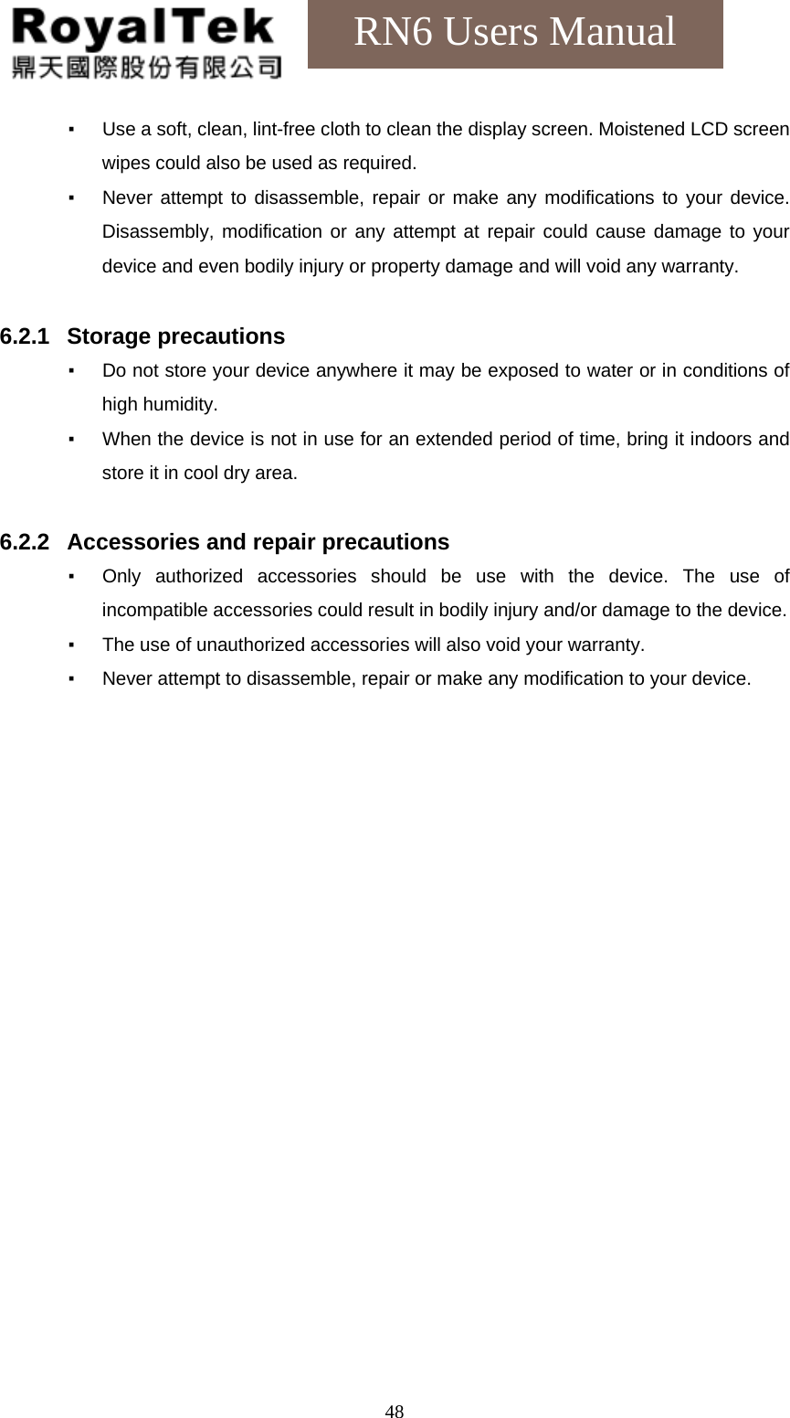    48RN6 Users Manual ▪  Use a soft, clean, lint-free cloth to clean the display screen. Moistened LCD screen wipes could also be used as required. ▪  Never attempt to disassemble, repair or make any modifications to your device. Disassembly, modification or any attempt at repair could cause damage to your device and even bodily injury or property damage and will void any warranty.  6.2.1 Storage precautions ▪  Do not store your device anywhere it may be exposed to water or in conditions of high humidity. ▪  When the device is not in use for an extended period of time, bring it indoors and store it in cool dry area.  6.2.2  Accessories and repair precautions ▪  Only authorized accessories should be use with the device. The use of incompatible accessories could result in bodily injury and/or damage to the device. ▪  The use of unauthorized accessories will also void your warranty. ▪  Never attempt to disassemble, repair or make any modification to your device.  