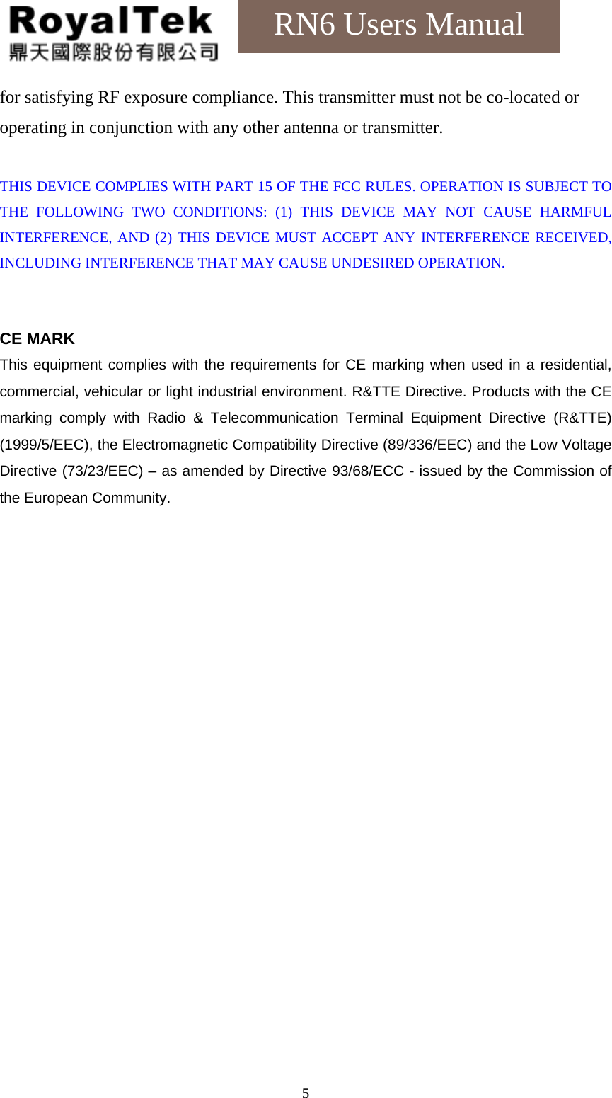    5RN6 Users Manual for satisfying RF exposure compliance. This transmitter must not be co-located or operating in conjunction with any other antenna or transmitter.    THIS DEVICE COMPLIES WITH PART 15 OF THE FCC RULES. OPERATION IS SUBJECT TO THE FOLLOWING TWO CONDITIONS: (1) THIS DEVICE MAY NOT CAUSE HARMFUL INTERFERENCE, AND (2) THIS DEVICE MUST ACCEPT ANY INTERFERENCE RECEIVED, INCLUDING INTERFERENCE THAT MAY CAUSE UNDESIRED OPERATION.   CE MARK This equipment complies with the requirements for CE marking when used in a residential, commercial, vehicular or light industrial environment. R&amp;TTE Directive. Products with the CE marking comply with Radio &amp; Telecommunication Terminal Equipment Directive (R&amp;TTE) (1999/5/EEC), the Electromagnetic Compatibility Directive (89/336/EEC) and the Low Voltage Directive (73/23/EEC) – as amended by Directive 93/68/ECC - issued by the Commission of the European Community.    
