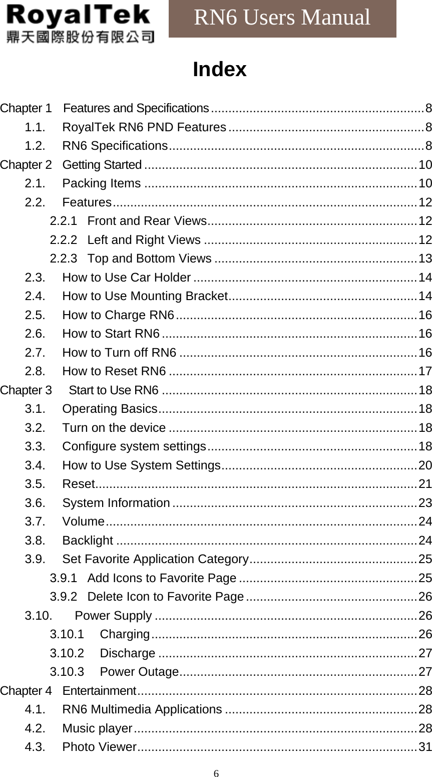    6RN6 Users Manual Index  Chapter 1    Features and Specifications.............................................................8 1.1. RoyalTek RN6 PND Features........................................................8 1.2. RN6 Specifications.........................................................................8 Chapter 2  Getting Started ..............................................................................10 2.1. Packing Items ..............................................................................10 2.2. Features.......................................................................................12 2.2.1 Front and Rear Views............................................................12 2.2.2 Left and Right Views.............................................................12 2.2.3 Top and Bottom Views..........................................................13 2.3.  How to Use Car Holder ................................................................14 2.4.  How to Use Mounting Bracket......................................................14 2.5. How to Charge RN6.....................................................................16 2.6. How to Start RN6 .........................................................................16 2.7.  How to Turn off RN6 ....................................................................16 2.8. How to Reset RN6 .......................................................................17 Chapter 3   Start to Use RN6 .........................................................................18 3.1. Operating Basics..........................................................................18 3.2. Turn on the device .......................................................................18 3.3. Configure system settings............................................................18 3.4.  How to Use System Settings........................................................20 3.5. Reset............................................................................................21 3.6. System Information ......................................................................23 3.7. Volume.........................................................................................24 3.8. Backlight ......................................................................................24 3.9.  Set Favorite Application Category................................................25 3.9.1 Add Icons to Favorite Page...................................................25 3.9.2 Delete Icon to Favorite Page.................................................26 3.10. Power Supply ...........................................................................26 3.10.1 Charging............................................................................26 3.10.2 Discharge..........................................................................27 3.10.3 Power Outage....................................................................27 Chapter 4  Entertainment................................................................................28 4.1. RN6 Multimedia Applications .......................................................28 4.2. Music player.................................................................................28 4.3. Photo Viewer................................................................................31 